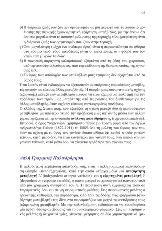 105
β)	Η διάρκεια ζωής των ζώντων οργανισμών σε μια περιοχή και το ποσοστό μό-
λυνσης της περιοχής έχουν αρνητική εξάρτηση μεταξύ τους, με την έννοια ότι
όσο πιο μεγάλο είναι το ποσοστό μόλυνσης της περιοχής τόσο μικρότερη είναι
η διάρκεια ζωής των οργανισμών που ζουν στην περιοχή.
γ)	Όσο μεγαλύτερη (μέχρι ένα ανώτερο όριο) είναι η περιεκτικότητα σε φθόριο
στο πόσιμο νερό, τόσο μικρότερες είναι οι περιπτώσεις στη φθορά των δο-
ντιών των μικρών παιδιών.
δ)	Η συνολική παραγωγή καλαμποκιού εξαρτάται από τη θέση του χωραφιού,
από την ποσότητα λιπάσματος, από την επίδραση της θερμοκρασίας, της υγρα-
σίας κτλ.
ε)	Το ύψος των αποδοχών των υπαλλήλων μιας εταιρείας δεν εξαρτάται από το
βάρος τους.
Έτσι λοιπόν είναι ενδιαφέρον να εξεταστούν οι επιδράσεις που κάποιες μεταβλη-
τές ασκούν σε κάποιες άλλες μεταβλητές. Η ύπαρξη μιας συναρτησιακής σχέσης
(εξίσωσης) μεταξύ των μεταβλητών μπορεί να είναι εξαιρετικά πολύτιμη για την
πρόβλεψη των τιμών μιας μεταβλητής από τις γνώσεις που διαθέτουμε για τις
άλλες μεταβλητές, όταν ισχύουν κάποιες συγκεκριμένες συνθήκες.
Ο κλάδος της Στατιστικής που εξετάζει τη σχέση μεταξύ δύο ή περισσότερων
μεταβλητών με απώτερο σκοπό την πρόβλεψη μιας απ’ αυτές μέσω των άλλων
χαρακτηρίζεται με την ονομασία ανάλυση παλινδρόμησης (regression analysis).
Ιστορικά, ο όρος “regression” χρησιμοποιήθηκε για πρώτη φορά από τον Άγγλο
ανθρωπολόγο Galton (1822-1911) το 1885. Με τη μελέτη του ύψους των παι-
διών σε σχέση με το ύψος των γονέων διαπιστώθηκε ότι παιδιά ψηλών γονέων
τείνουν, κατά μέσο όρο, να είναι κοντύτερα των γονιών τους, ενώ παιδιά κοντών
γονέων τείνουν, κατά μέσο όρο, να γίνονται ψηλότερα των γονιών τους.
Απλή Γραμμική Παλινδρόμηση
Η απλούστερη περίπτωση παλινδρόμησης είναι η απλή γραμμική παλινδρόμη-
ση (simple linear regression), κατά την οποία υπάρχει μόνο μια ανεξάρτητη
μεταβλητή X (independent or input variable), και η εξαρτημένη μεταβλητή Y
(dependent or response variable), η οποία μπορεί να προσεγγιστεί ικανοποιητικά
από μία γραμμική συνάρτηση του X. Η περίπτωση αυτή εμφανίζεται τόσο σε
πειραματικές όσο και σε μη πειραματικές μελέτες. Στις πειραματικές μελέτες ο
ερευνητής καθορίζει, για παράδειγμα, από πριν τις δόσεις ενός φαρμάκου (ανε-
ξάρτητη μεταβλητή) που δίνει στα πειραματόζωα και μετρά τις αντιδράσεις τους
(εξαρτημένη μεταβλητή). Με την παλινδρόμηση ενδιαφέρεται να προσδιορίσει
μία σχέση δόσης-αντίδρασης για το συγκεκριμένο φάρμακο. Στις μη πειραματι-
κές μελέτες ή δειγματοληψίες, γίνονται μετρήσεις σε δύο χαρακτηριστικά (με-
22-0088-02.indd 105 6/9/2013 11:12:54 πμ
 