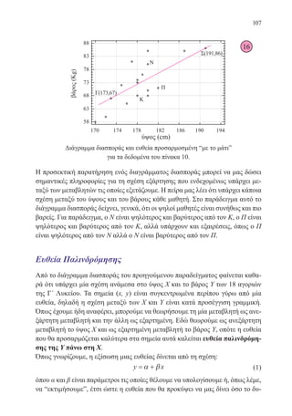 107
Διάγραμμα διασποράς και ευθεία προσαρμοσμένη “με το μάτι”
για τα δεδομένα του πίνακα 10.
Η προσεκτική παρατήρηση ενός διαγράμματος διασποράς μπορεί να μας δώσει
σημαντικές πληροφορίες για τη σχέση εξάρτησης που ενδεχομένως υπάρχει με-
ταξύ των μεταβλητών τις οποίες εξετάζουμε. Η πείρα μας λέει ότι υπάρχει κάποια
σχέση μεταξύ του ύψους και του βάρους κάθε μαθητή. Στο παράδειγμα αυτό το
διάγραμμα διασποράς δείχνει, γενικά, ότι οι ψηλοί μαθητές είναι συνήθως και πιο
βαρείς. Για παράδειγμα, ο Ν είναι ψηλότερος και βαρύτερος από τον Κ, ο Π είναι
ψηλότερος και βαρύτερος από τον Κ, αλλά υπάρχουν και εξαιρέσεις, όπως ο Π
είναι ψηλότερος από τον Ν αλλά ο Ν είναι βαρύτερος από τον Π.
Ευθεία Παλινδρόμησης
Από το διάγραμμα διασποράς του προηγούμενου παραδείγματος φαίνεται καθα-
ρά ότι υπάρχει μία σχέση ανάμεσα στο ύψος Χ και το βάρος Υ των 18 αγοριών
της Γ΄ Λυκείου. Τα σημεία (x, y) είναι συγκεντρωμένα περίπου γύρω από μία
ευθεία, δηλαδή η σχέση μεταξύ των X και Y είναι κατά προσέγγιση γραμμική.
Όπως έχουμε ήδη αναφέρει, μπορούμε να θεωρήσουμε τη μία μεταβλητή ως ανε-
ξάρτητη μεταβλητή και την άλλη ως εξαρτημένη. Εδώ θεωρούμε ως ανεξάρτητη
μεταβλητή το ύψος X και ως εξαρτημένη μεταβλητή το βάρος Y, οπότε η ευθεία
που θα προσαρμόζεται καλύτερα στα σημεία αυτά καλείται ευθεία παλινδρόμη-
σης της Y πάνω στη X.
Όπως γνωρίζουμε, η εξίσωση μιας ευθείας δίνεται από τη σχέση:
y x= +α β 		 (1)
όπου α και β είναι παράμετροι τις οποίες θέλουμε να υπολογίσουμε ή, όπως λέμε,
να “εκτιμήσουμε”, έτσι ώστε η ευθεία που θα προκύψει να μας δίνει όσο το δυ-
16
22-0088-02.indd 107 6/9/2013 11:12:55 πμ
 