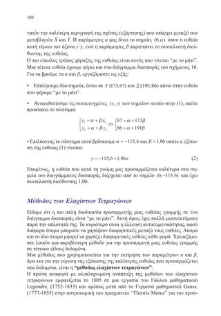 108
νατόν την καλύτερη περιγραφή της σχέσης (εξάρτησης) που υπάρχει μεταξύ των
μεταβλητών X και Y. Η παράμετρος α μας δίνει το σημείο, ( , )0 α όπου η ευθεία
αυτή τέμνει τον άξονα y΄y, ενώ η παράμετρος β παριστάνει το συντελεστή διεύ-
θυνσης της ευθείας.
Ο πιο εύκολος τρόπος χάραξης της ευθείας είναι αυτός που γίνεται “με το μάτι”.
Μια τέτοια ευθεία έχουμε φέρει και στο διάγραμμα διασποράς του σχήματος 16.
Για να βρούμε τα α και β, εργαζόμαστε ως εξής:
• Επιλέγουμε δύο σημεία, έστω τα Γ ( , )173 67 και Σ (191 86), πάνω στην ευθεία
που φέραμε “με το μάτι”.
• Αντικαθιστούμε τις συντεταγμένες ( , )x y των σημείων αυτών στην (1), οπότε
προκύπτει το σύστημα:
y x
y x
1 1
2 2
67 173
86 191
= +
= +



⇔
= +
= +



α β
α β
α β
α β
• Επιλύοντας το σύστημα αυτό βρίσκουμε α = −115 6, και β =1 06, οπότε η εξίσω-
ση της ευθείας (1) γίνεται:
y x= − +115 6 1 06, , . 		 (2)
Επομένως, η ευθεία που κατά τη γνώμη μας προσαρμόζεται καλύτερα στα ση-
μεία του διαγράμματος διασποράς διέρχεται από το σημείο ( , , )0 115 6− και έχει
συντελεστή διεύθυνσης 1,06.
Μέθοδος των Ελαχίστων Τετραγώνων
Είδαμε ότι η πιο απλή διαδικασία προσαρμογής μιας ευθείας γραμμής σε ένα
διάγραμμα διασποράς είναι “με το μάτι”. Αυτή όμως έχει πολλά μειονεκτήματα
παρά την απλότητά της. Το κυριότερο είναι η έλλειψη αντικειμενικότητας, αφού
διάφορα άτομα μπορούν να χαράξουν διαφορετικές μεταξύ τους ευθείες. Ακόμα
και το ίδιο άτομο μπορεί να χαράζει διαφορετικές ευθείες κάθε φορά. Χρειαζόμα-
στε λοιπόν μια ακριβέστερη μέθοδο για την προσαρμογή μιας ευθείας γραμμής
σε τέτοιου είδους δεδομένα.
Μια μέθοδος που χρησιμοποιείται για την εκτίμηση των παραμέτρων α και β,
άρα και για την εύρεση της εξίσωσης της καλύτερης ευθείας που προσαρμόζεται
στα δεδομένα, είναι η “μέθοδος ελαχίστων τετραγώνων”.
Η πρώτη αναφορά με ολοκληρωμένη ανάπτυξη της μεθόδου των ελαχίστων
τετραγώνων εμφανίζεται το 1805 σε μια εργασία του Γάλλου μαθηματικού
Legendre, (1752-1833) και αμέσως μετά από το Γερμανό μαθηματικό Gauss,
(1777-1855) στην αστρονομική του πραγματεία “Theoria Motus” για τον προσ-
22-0088-02.indd 108 6/9/2013 11:12:57 πμ
 