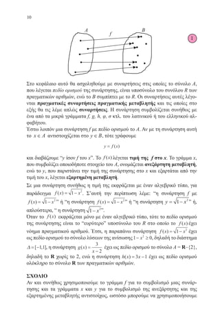10
Στο κεφάλαιο αυτό θα ασχοληθούμε με συναρτήσεις στις οποίες το σύνολο Α,
που λέγεται πεδίο ορισμού της συνάρτησης, είναι υποσύνολο του συνόλου R των
πραγματικών αριθμών, ενώ το Β συμπίπτει με το R. Οι συναρτήσεις αυτές λέγο-
νται πραγματικές συναρτήσεις πραγματικής μεταβλητής και τις οποίες στο
εξής θα τις λέμε απλώς συναρτήσεις. Η συνάρτηση συμβολίζεται συνήθως με
ένα από τα μικρά γράμματα f, g, h, φ, σ κτλ. του λατινικού ή του ελληνικού αλ-
φαβήτου.
Έστω λοιπόν μια συνάρτηση f με πεδίο ορισμού το Α. Αν με τη συνάρτηση αυτή
το x A∈ αντιστοιχίζεται στο y B∈ , τότε γράφουμε
y f x= ( )
και διαβάζουμε “y ίσον f του x”. Το f x( ) λέγεται τιμή της f στο x. Το γράμμα x,
που συμβολίζει οποιοδήποτε στοιχείο του Α, ονομάζεται ανεξάρτητη μεταβλητή,
ενώ το y, που παριστάνει την τιμή της συνάρτησης στο x και εξαρτάται από την
τιμή του x, λέγεται εξαρτημένη μεταβλητή.
Σε μια συνάρτηση συνήθως η τιμή της εκφράζεται με έναν αλγεβρικό τύπο, για
παράδειγμα f x x( ) = −1 2
. Σ’αυτή την περίπτωση λέμε: “η συνάρτηση f με
f x x( ) = −1 2
” ή “η συνάρτηση f x x( ) = −1 2
” ή “η συνάρτηση y x= −1 2
” ή,
απλούστερα, “ η συνάρτησηy x= −1 2
”.
Όταν το f x( ) εκφράζεται μόνο με έναν αλγεβρικό τύπο, τότε το πεδίο ορισμού
της συνάρτησης είναι το “ευρύτερο” υποσύνολο του R στο οποίο το f x( ) έχει
νόημα πραγματικού αριθμού. Έτσι, η παραπάνω συνάρτηση f x x( ) = −1 2
έχει
ως πεδίο ορισμού το σύνολο λύσεων της ανίσωσης1 02
− ≥x , δηλαδή το διάστημα
∆ = −[ , ]1 1 , η συνάρτηση g x
x
( ) =
−
3
2
έχει ως πεδίο ορισμού το σύνολο A = R–{2},
δηλαδή το R χωρίς το 2, ενώ η συνάρτηση h x x( ) = −3 1 έχει ως πεδίο ορισμού
ολόκληρο το σύνολο R των πραγματικών αριθμών.
ΣΧΟΛΙΟ
Αν και συνήθως χρησιμοποιούμε το γράμμα f για το συμβολισμό μιας συνάρ-
τησης και τα γράμματα x και y για το συμβολισμό της ανεξάρτητης και της
εξαρτημένης μεταβλητής αντιστοίχως, ωστόσο μπορούμε να χρησιμοποιήσουμε
1
22-0088-02.indd 10 6/9/2013 11:10:07 πμ
 