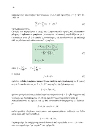 110
κατακόρυφων αποστάσεων των σημείων ( , )x yi i από την ευθεία y x= +α β , δη-
λαδή το
ε α β
ν ν
i
i
i i
i
y x2
1
2
1= =
∑ ∑= − −( ) 		 (4)
να γίνεται ελάχιστο.
Οι τιμές των παραμέτρων α και β, που ελαχιστοποιούν την (4), καλούνται εκτι-
μήτριες ελαχίστων τετραγώνων (least square estimators), συμβολίζονται με ˆα
(“α καπέλο”) και βˆ (“β καπέλο”), αντιστοίχως, και αποδεικνύεται (η απόδειξη
εδώ παραλείπεται) ότι δίνονται από τις σχέσεις:
β
ν
ν
ν ν ν
ι
ν ν
=
−












−

= = =
= =
∑ ∑ ∑
∑ ∑
x y x y
x x
i i
i
i
i
i
i
i
i
i
1 1 1
2
1 1




2
ˆ
			
α β= −y xˆˆ
όπου y yi
i
=
=
∑
1
1ν
ν
, x xi
i
=
=
∑
1
1ν
ν
.
Η ευθεία
		 y x= +α βˆ ˆ ˆ 		 (6)
καλείται ευθεία ελαχίστων τετραγώνων ή ευθεία παλινδρόμησης της Υ (πάνω)
στη Χ. Αντικαθιστώντας το α β= −y xˆˆ στη σχέση (6) βρίσκουμε την
y y x x− = −β( )ˆ ˆ ,
η οποία φανερώνει ότι η ευθεία ελαχίστων τετραγώνων y a x= + βˆ ˆ ˆ διέρχεται από
το σημείο με συντεταγμένες ( , )x y και έχει συντελεστή διεύθυνσης το βˆ.
Αντικαθιστώντας τις τιμές xi και yi από τον πίνακα 10 στις σχέσεις (5) βρίσκου-
με:
β =1 28,ˆ και a = −156 1,ˆ
οπότε η ευθεία ελαχίστων τετραγώνων που προσαρμόζεται καλύτερα στα δεδο-
μένα είναι από τη σχέση (6), η
y x= − +156 1 1 28, ,ˆ .
Παρατηρούμε ότι υπάρχει σημαντική διαφορά από την ευθεία y x= − +115 6 1 06, ,
που προσαρμόσαμε “με το μάτι” στο σχήμα 16.
(5)
22-0088-02.indd 110 6/9/2013 11:13:01 πμ
 