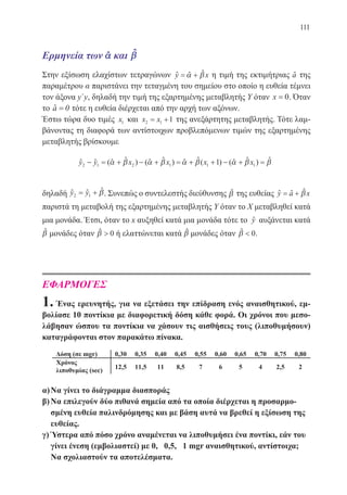 111
Ερμηνεία των αˆ και βˆ
Στην εξίσωση ελαχίστων τετραγώνων y x= +α βˆ ˆ ˆ η τιμή της εκτιμήτριας aˆ της
παραμέτρου α παριστάνει την τεταγμένη του σημείου στο οποίο η ευθεία τέμνει
τον άξονα y΄y, δηλαδή την τιμή της εξαρτημένης μεταβλητής Υ όταν x = 0. Όταν
το aˆ = 0 τότε η ευθεία διέρχεται από την αρχή των αξόνων.
Έστω τώρα δυο τιμές x1 και x x2 1 1= + της ανεξάρτητης μεταβλητής. Τότε λαμ-
βάνοντας τη διαφορά των αντίστοιχων προβλεπόμενων τιμών της εξαρτημένης
μεταβλητής βρίσκουμε
y y x x x x2 1 2 1 1 11− = + − + = + + − + =( ) ( ) ( ) ( )α β α β α β α β βˆ ˆ ˆ ˆ ˆ ˆˆ ˆ ˆ ˆ ˆ
δηλαδή y y2 1= + βˆ ˆ ˆ. Συνεπώς ο συντελεστής διεύθυνσης βˆ της ευθείας y a x= + βˆ ˆ ˆ
παριστά τη μεταβολή της εξαρτημένης μεταβλητής Υ όταν το Χ μεταβληθεί κατά
μια μονάδα. Έτσι, όταν το x αυξηθεί κατά μια μονάδα τότε το yˆ αυξάνεται κατά
βˆ μονάδες όταν β  0ˆ ή ελαττώνεται κατά βˆ μονάδες όταν β  0ˆ .
ΕΦΑΡΜΟΓΕΣ
1. Ένας ερευνητής, για να εξετάσει την επίδραση ενός αναισθητικού, εμ-
βολίασε 10 ποντίκια με διαφορετική δόση κάθε φορά. Οι χρόνοι που μεσο-
λάβησαν ώσπου τα ποντίκια να χάσουν τις αισθήσεις τους (λιποθυμήσουν)
καταγράφονται στον παρακάτω πίνακα.
α)	Να γίνει το διάγραμμα διασποράς
β)	Να επιλεγούν δύο πιθανά σημεία από τα οποία διέρχεται η προσαρμο-
σμένη ευθεία παλινδρόμησης και με βάση αυτά να βρεθεί η εξίσωση της
ευθείας.
γ)	Ύστερα από πόσο χρόνο αναμένεται να λιποθυμήσει ένα ποντίκι, εάν του
γίνει ένεση (εμβολιαστεί) με 0, 0,5, 1 mgr αναισθητικού, αντίστοιχα;
Να σχολιαστούν τα αποτελέσματα.
22-0088-02.indd 111 6/9/2013 11:13:03 πμ
 