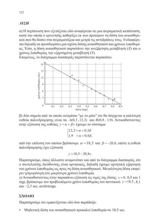 112
ΛΥΣΗ
α) Η περίπτωση που εξετάζεται εδώ αναφέρεται σε μια πειραματική κατάσταση,
κατά την οποία ο ερευνητής καθορίζει εκ των προτέρων τη δόση του αναισθητι-
κού που θα δώσει στα πειραματόζωα και μετρά τις αντιδράσεις τους. Ενδιαφέρε-
ται δηλαδή να προσδιορίσει μια σχέση δόσης αναισθητικού και χρόνου λιποθυμί-
ας. Έτσι, η δόση αναισθητικού παριστάνει την ανεξάρτητη μεταβλητή (X) και ο
χρόνος λιποθυμίας την εξαρτημένη μεταβλητή (Y).
Επομένως, το διάγραμμα διασποράς παριστάνεται παρακάτω:
β) Δύο σημεία από τα οποία εκτιμάται “με το μάτι” ότι θα διέρχεται η καλύτερη
ευθεία παλινδρόμησης είναι τα Α( , , , )0 3 12 3 και Β( , , , )0 8 1 9 . Αντικαθιστώντας
στην εξίσωση της ευθείας y x= +α β έχουμε το σύστημα:
12 2 0 3
1 9 0 8
, ,
, , ,
= +
= +



α β
α β
από την επίλυση του οποίου βρίσκουμε α =18,5 και β = −20 8, , οπότε η ευθεία
παλινδρόμησης έχει εξίσωση
y x= −18 5 20 8, , .
Παρατηρούμε, όπως άλλωστε αναμενόταν και από το διάγραμμα διασποράς, ότι
ο συντελεστής διεύθυνσης είναι αρνητικός, δηλαδή έχουμε αρνητική εξάρτηση
του χρόνου λιποθυμίας ως προς τη δόση αναισθητικού. Μεγαλύτερη δόση επιφέ-
ρει γρηγορότερη (σε μικρότερο χρόνο) λιποθυμία.
γ) Αντικαθιστώντας στην παραπάνω εξίσωση τις τιμές της δόσης x = 0, 0,5 και 1
mgr, βρίσκουμε τον προβλεπόμενο χρόνο λιποθυμίας του ποντικιού y =18 5, , 8,1
και −2,3 sec, αντίστοιχα.
ΣΧΟΛΙΟ
Παρατηρούμε ότι εμφανίζονται εδώ δυο παράδοξα:
• Μηδενική δόση του αναισθητικού προκαλεί λιποθυμία σε 18,5 sec.
22-0088-02.indd 112 20/3/2014 1:49:10 µµ
 