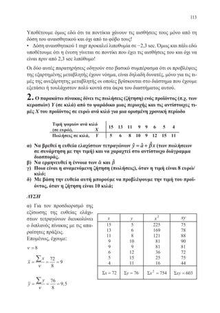 113
Υποθέτουμε όμως εδώ ότι τα ποντίκια χάνουν τις αισθήσεις τους μόνο από τη
δόση του αναισθητικού και όχι από το φόβο τους!
• Δόση αναισθητικού 1 mgr προκαλεί λιποθυμία σε −2,3 sec. Όμως και πάλι εδώ
υποθέτουμε ότι η ένεση γίνεται σε ποντίκι που έχει τις αισθήσεις του και όχι να
είναι πριν από 2,3 sec λιπόθυμο!
Οι δύο αυτές παρατηρήσεις οδηγούν στο βασικό συμπέρασμα ότι οι προβλέψεις
της εξαρτημένης μεταβλητής έχουν νόημα, είναι δηλαδή δυνατές, μόνο για τις τι-
μές της ανεξάρτητης μεταβλητής οι οποίες βρίσκονται στο διάστημα που έχουμε
εξετάσει ή τουλάχιστον πολύ κοντά στα άκρα του διαστήματος αυτού.
2.Ο παρακάτω πίνακας δίνει τις πωλήσεις (ζήτηση) ενός προϊόντος (π.χ. των
κερασιών) Υ (σε κιλά) από το ψαράδικο μιας περιοχής και τις αντίστοιχες τι-
μές Χ του προϊόντος σε ευρώ ανά κιλό για μια ορισμένη χρονική περίοδο
α)	 Να βρεθεί η ευθεία ελαχίστων τετραγώνων y a x= + βˆ ˆ ˆ (των πωλήσεων
σε συνάρτηση με την τιμή) και να χαραχτεί στο αντίστοιχο διάγραμμα
διασποράς.
β)	 Να ερμηνευθεί η έννοια των αˆ και βˆ
γ)	 Ποια είναι η αναμενόμενη ζήτηση (πωλήσεις), όταν η τιμή είναι 8 ευρώ/
κιλό;
δ)	 Με βάση την ευθεία αυτή μπορούμε να προβλέψουμε την τιμή του προϊ-
όντος, όταν η ζήτηση είναι 10 κιλά;
ΛΥΣΗ
α) Για τον προσδιορισμό της
εξίσωσης της ευθείας ελάχι-
στων τετραγώνων διευκολύνει
ο διπλανός πίνακας με τις απα-
ραίτητες πράξεις.
Επομένως, έχουμε:
ν = 8
x
x
= = =
∑
ν
72
8
9
y
y
= = =
∑
ν
76
8
9 5,
ψαριών
(σε ευρώ),
22-0088-02.indd 113 6/9/2013 11:13:05 πμ
 
