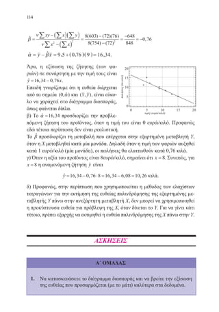 114
β
ν
ν
=
− ( )( )
− ( )
=
−
−
=
−∑ ∑ ∑
∑ ∑
xy x y
x x2 2 2
8 603 72 76
8 754 72
648( ) ( )( )
( ) ( ) 8848
0 76= − ,ˆ
α β= − = + =y x 9 5 0 76 9 16 34, ( , )( ) ,ˆ ˆ .
Άρα, η εξίσωση της ζήτησης (των ψα-
ριών) σε συνάρτηση με την τιμή τους είναι
y x= −16 34 0 76, ,ˆ .
Επειδή γνωρίζουμε ότι η ευθεία διέρχεται
από τα σημεία ( , )0 αˆ και ( , )x y , είναι εύκο-
λο να χαραχτεί στο διάγραμμα διασποράς,
όπως φαίνεται δίπλα.
β) Το α =16 34,ˆ προσδιορίζει την προβλε-
πόμενη ζήτηση του προϊόντος, όταν η τιμή του είναι 0 ευρώ/κιλό. Προφανώς
εδώ τέτοια περίπτωση δεν είναι ρεαλιστική.
Το βˆ προσδιορίζει τη μεταβολή που επέρχεται στην εξαρτημένη μεταβλητή Υ,
όταν η Χ μεταβληθεί κατά μία μονάδα. Δηλαδή όταν η τιμή των ψαριών αυξηθεί
κατά 1 ευρώ/κιλό (μία μονάδα), οι πωλήσεις θα ελαττωθούν κατά 0,76 κιλά.
γ) Όταν η αξία του προϊόντος είναι 8ευρώ/κιλό, σημαίνει ότι x = 8. Συνεπώς, για
x = 8 η αναμενόμενη ζήτηση yˆ είναι
y = − ⋅ = − =16 34 0 76 8 16 34 6 08 10 26, , , , ,ˆ κιλά.
δ) Προφανώς, στην περίπτωση που χρησιμοποιείται η μέθοδος των ελαχίστων
τετραγώνων για την εκτίμηση της ευθείας παλινδρόμησης της εξαρτημένης με-
ταβλητής Υ πάνω στην ανεξάρτητη μεταβλητή Χ, δεν μπορεί να χρησιμοποιηθεί
η προκύπτουσα ευθεία για πρόβλεψη της Χ, όταν δίνεται το Υ. Για να γίνει κάτι
τέτοιο, πρέπει εξαρχής να εκτιμηθεί η ευθεία παλινδρόμησης της Χ πάνω στην Υ.
ΑΣΚΗΣΕΙΣ
Α΄ ΟΜΑΔΑΣ
1.	 Να κατασκευάσετε το διάγραμμα διασποράς και να βρείτε την εξίσωση
της ευθείας που προσαρμόζεται (με το μάτι) καλύτερα στα δεδομένα.
22-0088-02.indd 114 6/9/2013 11:13:07 πμ
 