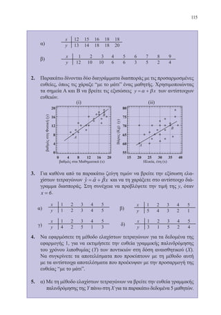 115
	 α)
	 β)
2.	 Παρακάτω δίνονται δύο διαγράμματα διασποράς με τις προσαρμοσμένες
ευθείες, όπως τις χάραξε “με το μάτι” ένας μαθητής. Χρησιμοποιώντας
τα σημεία Α και Β να βρείτε τις εξισώσεις y x= +α β των αντίστοιχων
ευθειών.
3.	 Για καθένα από τα παρακάτω ζεύγη τιμών να βρείτε την εξίσωση ελα-
χίστων τετραγώνων ˆˆˆy xα β= + και να τη χαράξετε στο αντίστοιχο διά-
γραμμα διασποράς. Στη συνέχεια να προβλέψετε την τιμή της y, όταν
x = 6.
4.	 Να εφαρμόσετε τη μέθοδο ελαχίστων τετραγώνων για τα δεδομένα της
εφαρμογής 1, για να εκτιμήσετε την ευθεία γραμμικής παλινδρόμησης
του χρόνου λιποθυμίας (Υ) των ποντικιών στη δόση αναισθητικού (Χ).
Να συγκρίνετε τα αποτελέσματα που προκύπτουν με τη μέθοδο αυτή
με τα αντίστοιχα αποτελέσματα που προέκυψαν με την προσαρμογή της
ευθείας “με το μάτι”.
5.	 α) Με τη μέθοδο ελαχίστων τετραγώνων να βρείτε την ευθεία γραμμικής
		 παλινδρόμησης της Υ πάνω στη Χ για τα παρακάτω δεδομένα 5 μαθητών.
22-0088-02.indd 115 6/9/2013 11:13:07 πμ
 