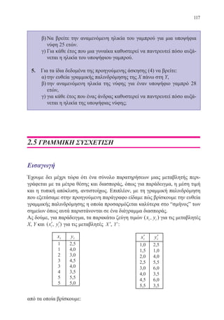 117
β)	Να βρείτε την αναμενόμενη ηλικία του γαμπρού για μια υποψήφια
νύφη 25 ετών.
γ)	Για κάθε έτος που μια γυναίκα καθυστερεί να παντρευτεί πόσο αυξά-
νεται η ηλικία του υποψήφιου γαμπρού.
5.	 Για τα ίδια δεδομένα της προηγούμενης άσκησης (4) να βρείτε:
α)	την ευθεία γραμμικής παλινδρόμησης της Χ πάνω στη Υ,
β)	την αναμενόμενη ηλικία της νύφης για έναν υποψήφιο γαμπρό 28
ετών,
γ)	για κάθε έτος που ένας άνδρας καθυστερεί να παντρευτεί πόσο αυξά-
νεται η ηλικία της υποψήφιας νύφης;
2.5 ΓΡΑΜΜΙΚΗ ΣΥΣΧΕΤΙΣΗ
Εισαγωγή
Έχουμε δει μέχρι τώρα ότι ένα σύνολο παρατηρήσεων μιας μεταβλητής περι-
γράφεται με τα μέτρα θέσης και διασποράς, όπως για παράδειγμα, η μέση τιμή
και η τυπική απόκλιση, αντιστοίχως. Επιπλέον, με τη γραμμική παλινδρόμηση
που εξετάσαμε στην προηγούμενη παράγραφο είδαμε πώς βρίσκουμε την ευθεία
γραμμικής παλινδρόμησης η οποία προσαρμόζεται καλύτερα στο “σμήνος” των
σημείων όπως αυτά παριστάνονται σε ένα διάγραμμα διασποράς.
Ας δούμε, για παράδειγμα, τα παρακάτω ζεύγη τιμών ( )x yi i, για τις μεταβλητές
Χ, Υ και ( , )′ ′x yi i για τις μεταβλητές ′X , ′Y :
από τα οποία βρίσκουμε:
22-0088-02.indd 117 6/9/2013 11:13:08 πμ
 