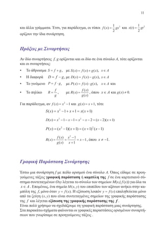 11
και άλλα γράμματα. Έτσι, για παράδειγμα, οι τύποι f x gx( ) =
1
2
2
και s t gt( ) =
1
2
2
ορίζουν την ίδια συνάρτηση.
Πράξεις με Συναρτήσεις
Αν δύο συναρτήσεις f, g ορίζονται και οι δύο σε ένα σύνολο Α, τότε ορίζονται
και οι συναρτήσεις:
• Το άθροισμα S f g= + , με S x f x g x( ) ( ) ( )= + , x A∈
• Η διαφορά D f g= − , με D x f x g x( ) ( ) ( )= − , x A∈
• Το γινόμενο P f g= ⋅ , με P x f x g x( ) ( ) ( )= ⋅ , x A∈ και
• Το πηλίκο R
f
g
= , με R x
f x
g x
( )
( )
( )
= , όπου x A∈ και .
Για παράδειγμα, αν f x x( ) = −2
1 και g x x( ) = +1, τότε
		 S x x x x x( ) ( )= − + + = +2
1 1 1
		 D x x x x x x x( ) ( )( )= − − − = − − = − +2 2
1 1 2 2 1
		 P x x x x x( ) ( )( ) ( ) ( )= − + = + −2 2
1 1 1 1
		 R x
f x
g x
x
x
x( )
( )
( )
= =
−
+
= −
2
1
1
1, όπου x ≠ −1.
Γραφική Παράσταση Συνάρτησης
Έστω μια συνάρτηση f με πεδίο ορισμού ένα σύνολο Α. Όπως είδαμε σε προη-
γούμενες τάξεις γραφική παράσταση ή καμπύλη της f σε ένα καρτεσιανό σύ-
στημα συντεταγμένων Oxy λέγεται το σύνολο των σημείων M(x,( f (x)) για όλα τα
x A∈ . Επομένως, ένα σημείο M x y( , ) του επιπέδου των αξόνων ανήκει στην κα-
μπύλη της f, μόνο όταν y f x= ( ). Η εξίσωση λοιπόν y f x= ( ) επαληθεύεται μόνο
από τα ζεύγη ( , )x y που είναι συντεταγμένες σημείων της γραφικής παράστασης
της f και λέγεται εξίσωση της γραφικής παράστασης της f .
Είναι πολύ χρήσιμο να σχεδιάζουμε τη γραφική παράσταση μιας συνάρτησης.
Στα παρακάτω σχήματα φαίνονται οι γραφικές παραστάσεις ορισμένων συναρτή-
σεων που γνωρίσαμε σε προηγούμενες τάξεις .
22-0088-02.indd 11 6/9/2013 11:10:10 πμ
 