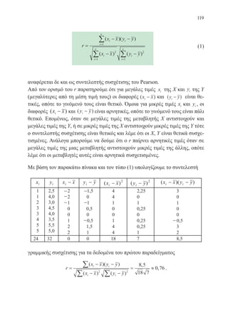 119
r
x x y y
x x y y
i i
i
i
i
i
i
=
− −
− −
=
= =
∑
∑ ∑
( )( )
( ) ( )
1
2
1
2
1
ν
ν ν
		 (1)
αναφέρεται δε και ως συντελεστής συσχέτισης του Pearson.
Από τον ορισμό του r παρατηρούμε ότι για μεγάλες τιμές xi της Χ και yi της Υ
(μεγαλύτερες από τη μέση τιμή τους) οι διαφορές ( )x xi − και ( )y yi − είναι θε-
τικές, οπότε το γινόμενό τους είναι θετικό. Όμοια για μικρές τιμές xi και yi , οι
διαφορές ( )x xi − και ( )y yi − είναι αρνητικές, οπότε το γινόμενό τους είναι πάλι
θετικό. Επομένως, όταν σε μεγάλες τιμές της μεταβλητής Χ αντιστοιχούν και
μεγάλες τιμές της Υ, ή σε μικρές τιμές της Χ αντιστοιχούν μικρές τιμές της Υ τότε
ο συντελεστής συσχέτισης είναι θετικός και λέμε ότι οι Χ, Υ είναι θετικά συσχε-
τισμένες. Ανάλογα μπορούμε να δούμε ότι ο r παίρνει αρνητικές τιμές όταν σε
μεγάλες τιμές της μιας μεταβλητής αντιστοιχούν μικρές τιμές της άλλης, οπότε
λέμε ότι οι μεταβλητές αυτές είναι αρνητικά συσχετισμένες.
Με βάση τον παρακάτω πίνακα και τον τύπο (1) υπολογίζουμε το συντελεστή
γραμμικής συσχέτισης για τα δεδομένα του πρώτου παραδείγματος
r
x x y y
x x y y
i i
i i
=
− −
− −
= ≈
∑
∑ ∑
( )( )
( ) ( )
,
,
2 2
8 5
18 7
0 76 .
22-0088-02.indd 119 6/9/2013 11:13:12 πμ
 