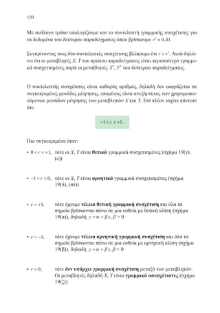 120
Με ανάλογο τρόπο υπολογίζουμε και το συντελεστή γραμμικής συσχέτισης για
τα δεδομένα του δεύτερου παραδείγματος όπου βρίσκουμε ′ ≈r 0 41, .
Συγκρίνοντας τους δύο συντελεστές συσχέτισης βλέπουμε ότι r r ′. Αυτό δηλώ-
νει ότι οι μεταβλητές Χ, Υ του πρώτου παραδείγματος είναι περισσότερο γραμμι-
κά συσχετισμένες παρά οι μεταβλητές ′X , ′Y του δεύτερου παραδείγματος.
Ο συντελεστής συσχέτισης είναι καθαρός αριθμός, δηλαδή δεν εκφράζεται σε
συγκεκριμένες μονάδες μέτρησης, επομένως είναι ανεξάρτητος των χρησιμοποι-
ούμενων μονάδων μέτρησης των μεταβλητών Χ και Υ. Επί πλέον ισχύει πάντοτε
ότι:
− ≤ ≤ +1 1r .
Πιο συγκεκριμένα όταν:
• 0 1  +r ,	 τότε οι Χ, Υ είναι θετικά γραμμικά συσχετισμένες (σχήμα 19(γ),
(ε))
• −  1 0r ,	 τότε οι Χ, Υ είναι αρνητικά γραμμικά συσχετισμένες (σχήμα
19(δ), (στ))
• r = +1,	 τότε έχουμε τέλεια θετική γραμμική συσχέτιση και όλα τα
σημεία βρίσκονται πάνω σε μια ευθεία με θετική κλίση (σχήμα
19(α)), δηλαδή y x= +α β , β  0
• r = −1,	 τότε έχουμε τέλεια αρνητική γραμμική συσχέτιση και όλα τα
σημεία βρίσκονται πάνω σε μια ευθεία με αρνητική κλίση (σχήμα
19(β)), δηλαδή y x= +α β , β  0
• r = 0,	 τότε δεν υπάρχει γραμμική συσχέτιση μεταξύ των μεταβλητών.
Οι μεταβλητές δηλαδή Χ, Υ είναι γραμμικά ασυσχέτιστες (σχήμα
19(ζ)).
22-0088-02.indd 120 6/9/2013 11:13:14 πμ
 