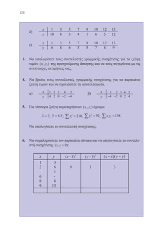 124
	 δ)
	 ε)
3.	 Να υπολογίσετε τους συντελεστές γραμμικής συσχέτισης για τα ζεύγη
τιμών ( , )x yi i της προηγούμενης άσκησης και να τους συγκρίνετε με τις
αντίστοιχες εκτιμήσεις σας.
4.	 Να βρείτε τους συντελεστές γραμμικής συσχέτισης για τα παρακάτω
ζεύγη τιμών και να σχολιάσετε τα αποτελέσματα.
	 α) 				 β)
5.	 Για τέσσερα ζεύγη παρατηρήσεων ( , )x yi i έχουμε:
x = 7, y = 4 5, , xi
2
210∑ = , yi
2
92∑ = , x yi i∑ =138.
	 Να υπολογίσετε το συντελεστή συσχέτισης.
6.	 Να συμπληρώσετε τον παρακάτω πίνακα και να υπολογίσετε το συντελε-
στή συσχέτισης ( , )x y  0 :
22-0088-02.indd 124 6/9/2013 11:13:18 πμ
 