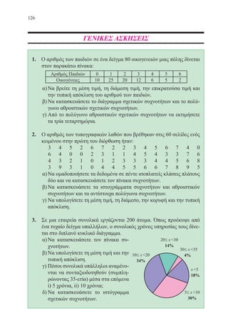 126
ΓΕΝΙΚΕΣ ΑΣΚΗΣΕΙΣ
1. Ο αριθμός των παιδιών σε ένα δείγμα 80 οικογενειών μιας πόλης δίνεται
στον παρακάτω πίνακα:
α)	Να βρείτε τη μέση τιμή, τη διάμεση τιμή, την επικρατούσα τιμή και
την τυπική απόκλιση του αριθμού των παιδιών.
β)	Να κατασκευάσετε το διάγραμμα σχετικών συχνοτήτων και το πολύ-
γωνο αθροιστικών σχετικών συχνοτήτων.
γ)	Από το πολύγωνο αθροιστικών σχετικών συχνοτήτων να εκτιμήσετε
τα τρία τεταρτημόρια.
2.	 Ο αριθμός των τυπογραφικών λαθών που βρέθηκαν στις 60 σελίδες ενός
κειμένου στην πρώτη του διόρθωση ήταν:
3 4 5 2 6 7 2 2 3 4 5 6 7 4 0
6 4 0 0 2 3 1 1 4 5 4 3 3 7 6
4 3 2 1 0 1 2 3 3 3 4 4 5 6 8
3 9 3 1 0 4 4 5 5 6 6 7 8 9 5
α)	Να ομαδοποιήσετε τα δεδομένα σε πέντε ισοπλατείς κλάσεις πλάτους
δύο και να κατασκευάσετε τον πίνακα συχνοτήτων.
β)	Να κατασκευάσετε τα ιστογράμματα συχνοτήτων και αθροιστικών
συχνοτήτων και τα αντίστοιχα πολύγωνα συχνοτήτων.
γ)	Να υπολογίσετε τη μέση τιμή, τη διάμεσο, την κορυφή και την τυπική
απόκλιση.
3.	 Σε μια εταιρεία συνολικά εργάζονται 200 άτομα. Όπως προέκυψε από
ένα τυχαίο δείγμα υπαλλήλων, ο συνολικός χρόνος υπηρεσίας τους δίνε-
ται στο διπλανό κυκλικό διάγραμμα.
α)	Να κατασκευάσετε τον πίνακα συ-
χνοτήτων.
β)	Να υπολογίσετε τη μέση τιμή και την
τυπική απόκλιση.
γ)	Πόσοι συνολικά υπάλληλοι αναμένο-
νται να συνταξιοδοτηθούν (συμπλη-
ρώνοντας 35-ετία) μέσα στα επόμενα
i) 5 χρόνια, ii) 10 χρόνια;
δ)	Να κατασκευάσετε το ιστόγραμμα
σχετικών συχνοτήτων.
22-0088-02.indd 126 6/9/2013 11:13:19 πμ
 