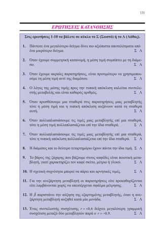 131
ΕΡΩΤΗΣΕΙΣ ΚΑΤΑΝΟΗΣΗΣ
Στις ερωτήσεις 1-10 να βάλετε σε κύκλο το Σ (Σωστό) ή το Λ (Λάθος).
1.	 Πάντοτε ένα μεγαλύτερο δείγμα δίνει πιο αξιόπιστα αποτελέσματα από
	 ένα μικρότερο δείγμα.	 Σ Λ
2.	 Όταν έχουμε συμμετρική κατανομή, η μέση τιμή συμπίπτει με τη διάμε-
σο. 								 Σ Λ
3.	 Όταν έχουμε ακραίες παρατηρήσεις, είναι προτιμότερο να χρησιμοποι-
ούμε τη μέση τιμή αντί της διαμέσου. 				 Σ Λ
4.	 Ο λόγος της μέσης τιμής προς την τυπική απόκλιση καλείται συντελε-
στής μεταβολής και είναι καθαρός αριθμός. 			 Σ Λ
5.	 Όταν προσθέσουμε μια σταθερά στις παρατηρήσεις μιας μεταβλητής
τότε η μέση τιμή και η τυπική απόκλιση αυξάνουν κατά τη σταθερά
αυτή. 								 Σ Λ
6.	 Όταν πολλαπλασιάσουμε τις τιμές μιας μεταβλητής επί μια σταθερά,
τότε η μέση τιμή πολλαπλασιάζεται επί την ίδια σταθερά.		 Σ Λ
7.	 Όταν πολλαπλασιάσουμε τις τιμές μιας μεταβλητής επί μια σταθερά,
τότε η τυπική απόκλιση πολλαπλασιάζεται επί την ίδια σταθερά.	 Σ Λ
8.	 Η διάμεσος και το δεύτερο τεταρτημόριο έχουν πάντα την ίδια τιμή. Σ Λ
9.	 Το βάρος της ζάχαρης που βάζουμε στους καφέδες είναι ποιοτική μετα-
βλητή, γιατί χαρακτηρίζει τον καφέ σκέτο, μέτριο ή γλυκύ.	 Σ Λ
10.	 Η σχετική συχνότητα μπορεί να πάρει και αρνητικές τιμές.	 Σ Λ
11.	 Για την ανεξάρτητη μεταβλητή οι παρατηρήσεις είτε προκαθορίζονται
είτε λαμβάνονται χωρίς να υπεισέρχεται σφάλμα μέτρησης. 	 Σ Λ
12.	 Η βˆ παριστάνει την αύξηση της εξαρτημένης μεταβλητής, όταν η ανε-
ξάρτητη μεταβλητή αυξηθεί κατά μία μονάδα.			 Σ Λ
13.	 Ένας συντελεστής συσχέτισης r = +0 6, δείχνει μεγαλύτερη γραμμική
συσχέτιση μεταξύ δύο μεταβλητών παρά ο r = −0 9, .		 Σ Λ
22-0088-02.indd 131 6/9/2013 11:13:24 πμ
 