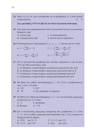 132
14.	 Όταν r X Y( , )  0, τότε συνεπάγεται ότι οι μεταβλητές Χ, Υ είναι θετικά
συσχετισμένες.						 	 Σ Λ
	 Στις ερωτήσεις 15-24 να βάλετε σε κύκλο τη σωστή απάντηση.
15.	 Ένα μέτρο που χρησιμοποιείται τόσο για ποιοτικά όσο και για ποσοτικά
δεδομένα είναι:
	 Α. η μέση τιμή 			 Γ. η τυπική απόκλιση
	 Β. η επικρατούσα τιμή 		 Δ. κανένα από τα παραπάνω.
16. Η διακύμανση των παρατηρήσεων x1 , x2 ,…, xν δίνεται από τον τύπο:
	 Α. s x xi
2 1
= −∑ν
( ) 		 Γ. s x xi i
2 2 21
= − ( ){ }∑∑ν
	 Β. s x xi i
2 2 2
= − ( )∑ ∑ν 		 Δ. s
x xi i2
2 2
2
=
− ( )∑ ∑ν
ν
17.	 Εάν οι συντελεστές μεταβολής δύο συνόλων δεδομένων Α και Β είναι
15% και 20% αντιστοίχως, τότε:
	 Α: τα δεδομένα Α παρουσιάζουν μεγαλύτερη ομοιογένεια από τα Β
	 Β: τα δεδομένα Α παρουσιάζουν μικρότερη ομοιογένεια από τα Β
	 Γ: τα δεδομένα Α παρουσιάζουν μεγαλύτερη διασπορά από τα Β
	 Δ: τα δεδομένα Α παρουσιάζουν μικρότερη διασπορά από τα Β
18.	 Με βάση την ευθεία παλινδρόμησης y x= − +10 3 25,ˆ η προβλεπόμενη
τιμή yˆ για x =10 είναι:
	 Α. 3,25 		 Γ. 22,5
	 Β. −10 		 Δ. Δεν μπορούμε να ξέρουμε.
19.	 Με βάση την ευθεία παλινδρόμησης y x= −2 3ˆ ο συντελεστής γραμμικής
συσχέτισης των Χ, Υ είναι:
	 Α. −3 		 Γ. Αρνητικός
	 Β. Θετικός 	 Δ. −3/2.
20. Εάν ο συντελεστής γραμμικής συσχέτισης δύο μεταβλητών Χ, Υ είναι
r = +1, τότε η ευθεία γραμμικής παλινδρόμησης της Υ στη Χ μπορεί να
διέρχεται από τα σημεία:
	 Α. ( , )0 0 και ( , )1 1− 		 Γ. ( , )− −1 1 και ( , )1 1
	 Β. ( , )−1 1 και ( , )1 0 		 Δ. ( , )0 1 και ( , )1 0 .
22-0088-02.indd 132 6/9/2013 11:13:27 πμ
 