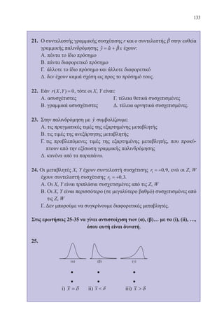 133
21.	 Ο συντελεστής γραμμικής συσχέτισης r και ο συντελεστής βˆ στην ευθεία
γραμμικής παλινδρόμησης y x= +α βˆ ˆ ˆ έχουν:
	 Α. πάντα το ίδιο πρόσημο
	 Β. πάντα διαφορετικό πρόσημο
	 Γ. άλλοτε το ίδιο πρόσημο και άλλοτε διαφορετικό
	 Δ. δεν έχουν καμιά σχέση ως προς το πρόσημό τους.
22.	 Εάν r X Y( , ) = 0, τότε οι Χ, Υ είναι:
	 Α. ασυσχέτιστες 			 Γ. τέλεια θετικά συσχετισμένες
	 Β. γραμμικά ασυσχέτιστες 	 Δ. τέλεια αρνητικά συσχετισμένες.
23.	 Στην παλινδρόμηση με yˆ συμβολίζουμε:
	 Α. τις πραγματικές τιμές της εξαρτημένης μεταβλητής
	 Β. τις τιμές της ανεξάρτητης μεταβλητής
	 Γ. τις προβλεπόμενες τιμές της εξαρτημένης μεταβλητής, που προκύ-
πτουν από την εξίσωση γραμμικής παλινδρόμησης
	 Δ. κανένα από τα παραπάνω.
24. Οι μεταβλητές Χ, Υ έχουν συντελεστή συσχέτισης r1 0 9= + , , ενώ οι Z, W
έχουν συντελεστή συσχέτισης r2 0 3= + , .
	 Α. Οι Χ, Υ είναι τριπλάσια συσχετισμένες από τις Z, W
	 Β. Οι Χ, Υ είναι περισσότερο (σε μεγαλύτερο βαθμό) συσχετισμένες από
τις Ζ, W
	 Γ. Δεν μπορούμε να συγκρίνουμε διαφορετικές μεταβλητές.
	
Στις ερωτήσεις 25-35 να γίνει αντιστοίχιση των (α), (β)… με τα (i), (ii), …,
όπου αυτή είναι δυνατή.
25.
			 i) x = δ ii) x δ 	 iii) x  δ
22-0088-02.indd 133 6/9/2013 11:13:28 πμ
 