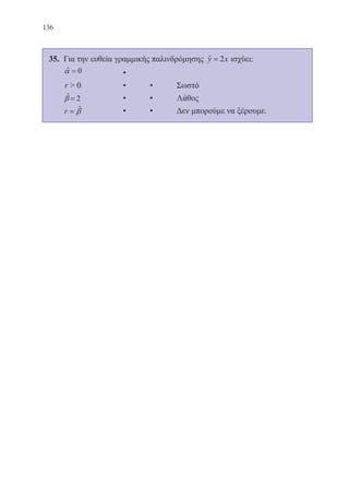 136
35. 	Για την ευθεία γραμμικής παλινδρόμησης ˆ 2y x= ισχύει:
	 ˆ 0=α 		 •	
	 r  0		 •	 •	 Σωστό
	 ˆ 2=β 		 •	 •	 Λάθος
	 ˆr β= 		 •	 •	 Δεν μπορούμε να ξέρουμε.
22-0088-02.indd 136 6/9/2013 11:13:32 πμ
 