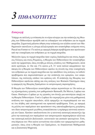 3ΠΙΘΑΝΟΤΗΤΕΣ
Εισαγωγή
Υπάρχει σε πολλούς η εντύπωση ότι το κύριο κίνητρο για την ανάπτυξη της Θεω-
ρίας των Πιθανοτήτων προήλθε από το ενδιαφέρον του ανθρώπου για τα τυχερά
παιχνίδια. Σημαντική μάλιστα ώθηση στην ανάπτυξη του κλάδου αυτού των Μα-
θηματικών αποτέλεσε η γόνιμη αλληλογραφία που αναπτύχθηκε ανάμεσα στους
Pascal και Fermat το 17ο αιώνα με αφορμή διάφορα προβλήματα που προέκυψαν
από την ενασχόληση του ανθρώπου με τα τυχερά παιχνίδια.
Μολονότι όμως τα τυχερά παιχνίδια ήταν ευρέως διαδεδομένα και στους Αρχαί-
ους Έλληνες και στους Ρωμαίους, η Θεωρία των Πιθανοτήτων δεν αναπτύχθηκε
κατά την αρχαιότητα, όπως συνέβη με άλλους κλάδους των Μαθηματικών, αλλά
πολύ αργότερα, το 16ο και 17ο αιώνα μ.Χ. Γι’ αυτό πολλοί απορρίπτουν την
άποψη ότι η Θεωρία των Πιθανοτήτων οφείλει τη γένεσή της στην ενασχόληση
του ανθρώπου με τα τυχερά παιχνίδια και την αποδίδουν στις ανάγκες να λυθούν
προβλήματα που παρουσιάστηκαν με την ανάπτυξη του εμπορίου, των ασφα-
λίσεων, της συλλογής εσόδων του κράτους κτλ. Η ανάπτυξη της Θεωρίας των
Πιθανοτήτων οφείλεται επίσης και στις ανάγκες των Φυσικών Επιστημών όπως
η εφαρμογή της Θεωρίας Σφαλμάτων σε αστρονομικές παρατηρήσεις.
Η Θεωρία των Πιθανοτήτων αναπτύχθηκε ακόμα περισσότερο το 18ο αιώνα με
τις αξιοσημείωτες εργασίες των μαθηματικών Bernoulli, De Moivre, Laplace και
Gauss. Ιδιαίτερα ο Laplace με τις εργασίες του άνοιξε μια καινούργια εποχή για
τη Θεωρία Πιθανοτήτων. Γιατί ο Laplace δεν περιορίζεται μόνο στη μαθηματική
ανάλυση των τυχερών παιγνιδιών, αλλά εφαρμόζει τα συμπεράσματά του και
σε ένα πλήθος από επιστημονικά και πρακτικά προβλήματα. Έτσι, με αφορμή
τη μελέτη των σφαλμάτων που προκύπτουν στις επαναλαμβανόμενες μετρήσεις
του ίδιου αστρονομικού μεγέθους ανακαλύπτεται η περίφημη κανονική κατανο-
μή του Gauss. Κατόπιν αποδεικνύεται ότι η κανονική κατανομή απεικονίζει όχι
μόνο την κατανομή των σφαλμάτων των αστρονομικών παρατηρήσεων αλλά και
την κατανομή πολλών βιολογικών, κοινωνικών και φυσικών φαινομένων. Έτσι,
στη διάρκεια του 19ου αιώνα γεννιούνται νέοι κλάδοι των εφαρμοσμένων μαθη-
ματικών, όπως είναι η Θεωρία των Σφαλμάτων, τα Ασφαλιστικά Μαθηματικά
και η Στατιστική Μηχανική.
22-0088-02.indd 137 6/9/2013 11:13:32 πμ
 