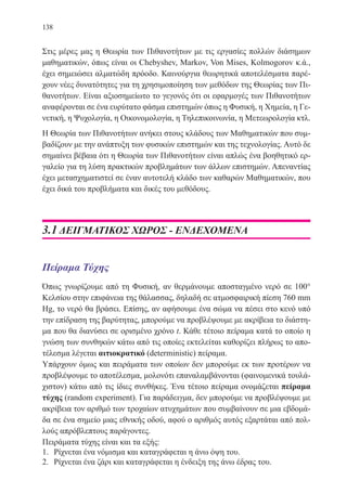138
Στις μέρες μας η Θεωρία των Πιθανοτήτων με τις εργασίες πολλών διάσημων
μαθηματικών, όπως είναι οι Chebyshev, Markov, Von Mises, Kolmogorov κ.ά.,
έχει σημειώσει αλματώδη πρόοδο. Καινούργια θεωρητικά αποτελέσματα παρέ-
χουν νέες δυνατότητες για τη χρησιμοποίηση των μεθόδων της Θεωρίας των Πι-
θανοτήτων. Είναι αξιοσημείωτο το γεγονός ότι οι εφαρμογές των Πιθανοτήτων
αναφέρονται σε ένα ευρύτατο φάσμα επιστημών όπως η Φυσική, η Χημεία, η Γε-
νετική, η Ψυχολογία, η Οικονομολογία, η Τηλεπικοινωνία, η Μετεωρολογία κτλ.
Η Θεωρία των Πιθανοτήτων ανήκει στους κλάδους των Μαθηματικών που συμ-
βαδίζουν με την ανάπτυξη των φυσικών επιστημών και της τεχνολογίας. Αυτό δε
σημαίνει βέβαια ότι η Θεωρία των Πιθανοτήτων είναι απλώς ένα βοηθητικό ερ-
γαλείο για τη λύση πρακτικών προβλημάτων των άλλων επιστημών. Απεναντίας
έχει μετασχηματιστεί σε έναν αυτοτελή κλάδο των καθαρών Μαθηματικών, που
έχει δικά του προβλήματα και δικές του μεθόδους.
3.1 ΔΕΙΓΜΑΤΙΚΟΣ ΧΩΡΟΣ - ΕΝΔΕΧΟΜΕΝΑ
Πείραμα Τύχης
Όπως γνωρίζουμε από τη Φυσική, αν θερμάνουμε αποσταγμένο νερό σε 100°
Κελσίου στην επιφάνεια της θάλασσας, δηλαδή σε ατμοσφαιρική πίεση 760 mm
Ηg, το νερό θα βράσει. Επίσης, αν αφήσουμε ένα σώμα να πέσει στο κενό υπό
την επίδραση της βαρύτητας, μπορούμε να προβλέψουμε με ακρίβεια το διάστη-
μα που θα διανύσει σε ορισμένο χρόνο t. Κάθε τέτοιο πείραμα κατά το οποίο η
γνώση των συνθηκών κάτω από τις οποίες εκτελείται καθορίζει πλήρως το απο-
τέλεσμα λέγεται αιτιοκρατικό (deterministic) πείραμα.
Υπάρχουν όμως και πειράματα των οποίων δεν μπορούμε εκ των προτέρων να
προβλέψουμε το αποτέλεσμα, μολονότι επαναλαμβάνονται (φαινομενικά τουλά-
χιστον) κάτω από τις ίδιες συνθήκες. Ένα τέτοιο πείραμα ονομάζεται πείραμα
τύχης (random experiment). Για παράδειγμα, δεν μπορούμε να προβλέψουμε με
ακρίβεια τον αριθμό των τροχαίων ατυχημάτων που συμβαίνουν σε μια εβδομά-
δα σε ένα σημείο μιας εθνικής οδού, αφού ο αριθμός αυτός εξαρτάται από πολ-
λούς απρόβλεπτους παράγοντες.
Πειράματα τύχης είναι και τα εξής:
1.	 Ρίχνεται ένα νόμισμα και καταγράφεται η άνω όψη του.
2.	 Ρίχνεται ένα ζάρι και καταγράφεται η ένδειξη της άνω έδρας του.
22-0088-02.indd 138 6/9/2013 11:13:32 πμ
 