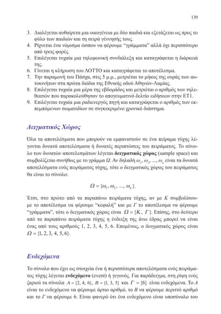 139
3.	 Διαλέγεται αυθαίρετα μια οικογένεια με δύο παιδιά και εξετάζεται ως προς το
φύλο των παιδιών και τη σειρά γέννησής τους.
4.	 Ρίχνεται ένα νόμισμα ώσπου να φέρουμε “γράμματαˮ αλλά όχι περισσότερο
από τρεις φορές.
5.	 Επιλέγεται τυχαία μια τηλεφωνική συνδιάλεξη και καταγράφεται η διάρκειά
της.
6.	 Γίνεται η κλήρωση του ΛΟΤΤΟ και καταγράφεται το αποτέλεσμα.
7.	 Την παραμονή του Πάσχα, στις 5 μ.μ., μετριέται το μήκος της ουράς των αυ-
τοκινήτων στα πρώτα διόδια της Εθνικής οδού Αθηνών-Λαμίας.
8.	 Επιλέγεται τυχαία μια μέρα της εβδομάδος και μετριέται ο αριθμός των τηλε-
θεατών που παρακολούθησαν το απογευματινό δελτίο ειδήσεων στην ΕΤ1.
9.	 Επιλέγεται τυχαία μια ραδιενεργός πηγή και καταγράφεται ο αριθμός των εκ-
πεμπόμενων σωματιδίων σε συγκεκριμένο χρονικό διάστημα.
Δειγματικός Χώρος
Όλα τα αποτελέσματα που μπορούν να εμφανιστούν σε ένα πείραμα τύχης λέ-
γονται δυνατά αποτελέσματα ή δυνατές περιπτώσεις του πειράματος. Το σύνο-
λο των δυνατών αποτελεσμάτων λέγεται δειγματικός χώρος (sample space) και
συμβολίζεται συνήθως με το γράμμα Ω. Αν δηλαδή ω1
, ω2
, ..., ωκ
είναι τα δυνατά
αποτελέσματα ενός πειράματος τύχης, τότε ο δειγματικός χώρος του πειράματος
θα είναι το σύνολο:
Ω ={ , , ..., }ω ω ωκ1 2 .
Έτσι, στο πρώτο από τα παραπάνω πειράματα τύχης, αν με Κ συμβολίσου-
με το αποτέλεσμα να φέρουμε “κεφαλήˮ και με Γ το αποτέλεσμα να φέρουμε
“γράμματαˮ, τότε ο δειγματικός χώρος είναι Ω Κ Γ={ , }. Επίσης, στο δεύτερο
από τα παραπάνω πειράματα τύχης η ένδειξη της άνω έδρας μπορεί να είναι
ένας από τους αριθμούς 1, 2, 3, 4, 5, 6. Επομένως, ο δειγματικός χώρος είναι
Ω ={ , , , , , }1 2 3 4 5 6 .
Ενδεχόμενα
Το σύνολο που έχει ως στοιχεία ένα ή περισσότερα αποτελέσματα ενός πειράμα-
τος τύχης λέγεται ενδεχόμενο (event) ή γεγονός. Για παράδειγμα, στη ρίψη ενός
ζαριού τα σύνολα Α ={ , , }2 4 6 , Β ={ , , }1 3 5 και Γ ={ }6 είναι ενδεχόμενα. Το Α
είναι το ενδεχόμενο να φέρουμε άρτιο αριθμό, το Β να φέρουμε περιττό αριθμό
και το Γ να φέρουμε 6. Είναι φανερό ότι ένα ενδεχόμενο είναι υποσύνολο του
22-0088-02.indd 139 6/9/2013 11:13:32 πμ
 