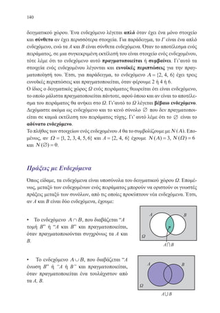 140
δειγματικού χώρου. Ένα ενδεχόμενο λέγεται απλό όταν έχει ένα μόνο στοιχείο
και σύνθετο αν έχει περισσότερα στοιχεία. Για παράδειγμα, το Γ είναι ένα απλό
ενδεχόμενο, ενώ τα Α και Β είναι σύνθετα ενδεχόμενα. Όταν το αποτέλεσμα ενός
πειράματος, σε μια συγκεκριμένη εκτέλεσή του είναι στοιχείο ενός ενδεχομένου,
τότε λέμε ότι το ενδεχόμενο αυτό πραγματοποιείται ή συμβαίνει. Γι’αυτό τα
στοιχεία ενός ενδεχομένου λέγονται και ευνοϊκές περιπτώσεις για την πραγ-
ματοποίησή του. Έτσι, για παράδειγμα, το ενδεχόμενο Α ={ , , }2 4 6 έχει τρεις
ευνοϊκές περιπτώσεις και πραγματοποιείται, όταν φέρουμε 2 ή 4 ή 6.
Ο ίδιος ο δειγματικός χώρος Ω ενός πειράματος θεωρείται ότι είναι ενδεχόμενο,
το οποίο μάλιστα πραγματοποιείται πάντοτε, αφού όποιο και αν είναι το αποτέλε-
σμα του πειράματος θα ανήκει στο Ω. Γι’αυτό το Ω λέγεται βέβαιο ενδεχόμενο.
Δεχόμαστε ακόμα ως ενδεχόμενο και το κενό σύνολο ∅ που δεν πραγματοποι-
είται σε καμιά εκτέλεση του πειράματος τύχης. Γι’ αυτό λέμε ότι το ∅ είναι το
αδύνατο ενδεχόμενο.
Το πλήθος των στοιχείων ενός ενδεχομένου Α θα το συμβολίζουμε με Ν Α( ). Επο-
μένως, αν Ω ={ , , , , , }1 2 3 4 5 6 και A ={ , , }2 4 6 έχουμε Ν Α( ) = 3, Ν Ω( ) = 6
και Ν ( )∅ = 0.
Πράξεις με Ενδεχόμενα
Όπως είδαμε, τα ενδεχόμενα είναι υποσύνολα του δειγματικού χώρου Ω. Επομέ-
νως, μεταξύ των ενδεχομένων ενός πειράματος μπορούν να οριστούν οι γνωστές
πράξεις μεταξύ των συνόλων, από τις οποίες προκύπτουν νέα ενδεχόμενα. Έτσι,
αν Α και Β είναι δύο ενδεχόμενα, έχουμε:
• Το ενδεχόμενο Α Β∩ , που διαβάζεται “Α	
τομή Bˮ ή “Α και Βˮ και πραγματοποιείται,
όταν πραγματοποιούνται συγχρόνως τα Α και
Β.	 	
• Το ενδεχόμενο Α Β∪ , που διαβάζεται “Α
ένωση Βˮ ή “Α ή Βˮ και πραγματοποιείται,
όταν πραγματοποιείται ένα τουλάχιστον από
τα Α, Β.
22-0088-02.indd 140 6/9/2013 11:13:34 πμ
 