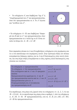 141
• Το ενδεχόμενο Α′, που διαβάζεται “όχι Αˮ ή
“συμπληρωματικό του Αˮ και πραγματοποιείται,
όταν δεν πραγματοποιείται το Α. Το Α′ λέγεται
και “αντίθετο του Αˮ.
• Το ενδεχόμενο Α Β− , που διαβάζεται “διαφο-
ρά του Β από το Αˮ και πραγματοποιείται, όταν
πραγματοποιείται το Α αλλά όχι το Β. Είναι εύ-
κολο να δούμε ότι Α Β Α Β− = ∩ ′.
Στον παρακάτω πίνακα τα Α και Β συμβολίζουν ενδεχόμενα ενός πειράματος και
το ω ένα αποτέλεσμα του πειράματος αυτού. Στην αριστερή στήλη του πίνακα
αναγράφονται διάφορες σχέσεις για τα Α και Β διατυπωμένες στην κοινή γλώσ-
σα, και στη δεξιά στήλη αναγράφονται οι ίδιες σχέσεις αλλά διατυπωμένες στη
γλώσσα των συνόλων.
Για παράδειγμα, στη ρίψη ενός ζαριού έστω τα ενδεχόμενα Α ={ , , , }1 2 3 4 και
Β ={ , , }2 4 6 . Αν το αποτέλεσμα της ρίψης είναι ο αριθμός 1, τότε τα ενδεχόμενα
Α, Α Β∪ , Α Β− , ′Β πραγματοποιούνται, ενώ τα ′Α , Β, ( )Α Β∪ ′, ( )Α Β− ′,
Α Β∩ δεν πραγματοποιούνται.
22-0088-02.indd 141 6/9/2013 11:13:35 πμ
 