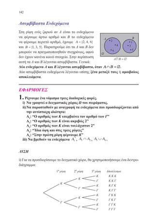 142
Ασυμβίβαστα Ενδεχόμενα
Στη ρίψη ενός ζαριού αν Α είναι το ενδεχόμενο
να φέρουμε άρτιο αριθμό και Β το ενδεχόμενο
να φέρουμε περιττό αριθμό, έχουμε Α ={ , , }2 4 6
και Β ={ , , }1 3 5 . Παρατηρούμε ότι τα Α και Β δεν
μπορούν να πραγματοποιηθούν συγχρόνως, αφού
δεν έχουν κανένα κοινό στοιχείο. Στην περίπτωση
αυτή τα Α και Β λέγονται ασυμβίβαστα. Γενικά:
Δύο ενδεχόμενα Α και Β λέγονται ασυμβίβαστα, όταν Α Β∩ = ∅.
Δύο ασυμβίβαστα ενδεχόμενα λέγονται επίσης ξένα μεταξύ τους ή αμοιβαίως
αποκλειόμενα.
ΕΦΑΡΜΟΓΕΣ
1.Ρίχνουμε ένα νόμισμα τρεις διαδοχικές φορές.
i)	 Να γραφτεί ο δειγματικός χώρος Ω του πειράματος.
ii)	Να παρασταθούν με αναγραφή τα ενδεχόμενα που προσδιορίζονται από
την αντίστοιχη ιδιότητα:
Α1
: “Ο αριθμός των Κ υπερβαίνει τον αριθμό των Γˮ
Α2
: “Ο αριθμός των Κ είναι ακριβώς 2ˮ
Α3
: “Ο αριθμός των Κ είναι τουλάχιστον 2ˮ
Α4
: “Ίδια όψη και στις τρεις ρίψειςˮ
Α5
: “Στην πρώτη ρίψη φέρνουμε Kˮ
iii) Να βρεθούν τα ενδεχόμενα Α3
′, Α Α5 2∩ , Α Α5 4∪ .
ΛΥΣΗ
i) Για να προσδιορίσουμε το δειγματικό χώρο, θα χρησιμοποιήσουμε ένα δεντρο-
διάγραμμα:
22-0088-02.indd 142 6/9/2013 11:13:36 πμ
 
