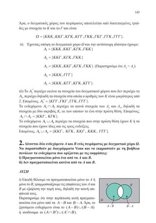 143
Άρα, ο δειγματικός χώρος του πειράματος αποτελείται από διατεταγμένες τριά-
δες με στοιχεία το Κ και το Γ και είναι
Ω ΚΚΚ ΚΚΓ ΚΓΚ ΚΓΓ ΓΚΚ ΓΚΓ ΓΓΚ ΓΓΓ={ , , , , , , , }.
ii) Έχοντας υπόψη το δειγματικό χώρο Ω και την αντίστοιχη ιδιότητα έχουμε:
		 Α ΚΚΚ ΚΚΓ ΚΓΚ ΓΚΚ1 ={ , , , }
		 Α ΚΚΓ ΚΓΚ ΓΚΚ2 ={ , , }
		 Α ΚΚΚ ΚΚΓ ΚΓΚ ΓΚΚ3 ={ , , , } (Παρατηρούμε ότι Α3
= Α1
)
		 Α ΚΚΚ ΓΓΓ4 ={ , }
		 Α ΚΚΚ ΚΓΓ ΚΓΚ ΚΓΓ5 ={ , , , }.
iii) Το Α3
′ περιέχει εκείνα τα στοιχεία του δειγματικού χώρου που δεν περιέχει το
Α3, περιέχει δηλαδή τα στοιχεία στα οποία ο αριθμός των Κ είναι μικρότερος από
2. Επομένως, Α ΚΓΓ ΓΚΓ ΓΓΚ ΓΓΓ3
′ ={ , , , }.
Το ενδεχόμενο Α Α5 2∩ περιέχει τα κοινά στοιχεία των Α5
και Α2
, δηλαδή τα
στοιχεία με δύο ακριβώς Κ, εκ των οποίων το ένα στην πρώτη θέση. Επομένως,
Α Α ΚΚΓ ΚΓΚ5 2∩ ={ , }.
Το ενδεχόμενο Α Α5 4∪ περιέχει τα στοιχεία που στην πρώτη θέση έχουν Κ ή τα
στοιχεία που έχουν ίδιες και τις τρεις ενδείξεις.
Επομένως, Α Α ΚΚΓ ΚΓΚ ΚΚΓ ΚΚΚ ΓΓΓ5 4∪ ={ , , , , }.
2.Δίνονται δύο ενδεχόμενα Α και Β ενός πειράματος με δειγματικό χώρο Ω.
Να παρασταθούν με διαγράμματα Venn και να εκφραστούν με τη βοήθεια
συνόλων τα ενδεχόμενα που ορίζονται με τις εκφράσεις:
i) Πραγματοποιείται μόνο ένα από τα Α και Β.
ii) Δεν πραγματοποιείται κανένα από τα Α και Β.
ΛΥΣΗ
i) Επειδή θέλουμε να πραγματοποιείται μόνο το Α ή
μόνο το Β, γραμμοσκιάζουμε τις επιφάνειες των Α και
Β με εξαίρεση την τομή τους, δηλαδή την κοινή επι-
φάνειά τους.
Παρατηρούμε ότι στην περίπτωση αυτή πραγματο-
ποιείται ένα μόνο από τα Α Β− και Β Α− . Άρα, το
ζητούμενο ενδεχόμενο είναι το ( ) ( )Α Β Β Α− ∪ −
ή ισοδύναμα το ( ) ( )Α Β Α Β∩ ′ ∪ ′∩ .
22-0088-02.indd 143 6/9/2013 11:13:38 πμ
 