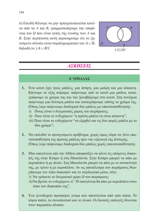 144
ii) Επειδή θέλουμε να μην πραγματοποιείται κανέ-
να από τα Α και Β, γραμμοσκιάζουμε την επιφά-
νεια του Ω που είναι εκτός της ένωσης των Α και
Β. Στην περίπτωση αυτή παρατηρούμε ότι το ζη-
τούμενο σύνολο είναι συμπληρωματικό του Α Β∪ ,
δηλαδή το ( )Α Β∪ ′.
ΑΣΚΗΣΕΙΣ
Α′ ΟΜΑΔΑΣ
1.	 Ένα κουτί έχει τρεις μπάλες, μια άσπρη, μια μαύρη και μια κόκκινη.
Κάνουμε το εξής πείραμα: παίρνουμε από το κουτί μια μπάλα, κατα-
γράφουμε το χρώμα της και την ξαναβάζουμε στο κουτί. Στη συνέχεια
παίρνουμε μια δεύτερη μπάλα και καταγράφουμε επίσης το χρώμα της.
(Όπως λέμε παίρνουμε διαδοχικά δύο μπάλες με επανατοποθέτηση).
i)	 Ποιος είναι ο δειγματικός χώρος του πειράματος;
ii)	 Ποιο είναι το ενδεχόμενο “η πρώτη μπάλα να είναι κόκκινηˮ;
iii) Ποιο είναι το ενδεχόμενο “να εξαχθεί και τις δυο φορές μπάλα με το
ίδιο χρώμαˮ;
2.	 Να επιλυθεί το προηγούμενο πρόβλημα, χωρίς όμως τώρα να γίνει επα-
νατοποθέτηση της πρώτης μπάλας πριν την εξαγωγή της δεύτερης.
	 (Όπως λέμε παίρνουμε διαδοχικά δύο μπάλες χωρίς επανατοποθέτηση).
3.	 Μια οικογένεια από την Αθήνα αποφασίζει να κάνει τις επόμενες διακο-
πές της στην Κύπρο ή στη Μακεδονία. Στην Κύπρο μπορεί να πάει με
αεροπλάνο ή με πλοίο. Στη Μακεδονία μπορεί να πάει με το αυτοκίνητό
της, με τρένο ή με αεροπλάνο. Αν ως αποτέλεσμα του πειράματος θεω-
ρήσουμε τον τόπο διακοπών και το ταξιδιωτικό μέσο, τότε:
i)	 Να γράψετε το δειγματικό χώρο Ω του πειράματος
ii)	Να βρείτε το ενδεχόμενο Α: “Η οικογένεια θα πάει με αεροπλάνο στον
τόπο των διακοπών τηςˮ.
4.	 Ένα ξενοδοχείο προσφέρει γεύμα που αποτελείται από τρία πιάτα. Το
κύριο πιάτο, το συνοδευτικό και το γλυκό. Οι δυνατές επιλογές δίνονται
στον παρακάτω πίνακα:
22-0088-02.indd 144 6/9/2013 11:13:38 πμ
 