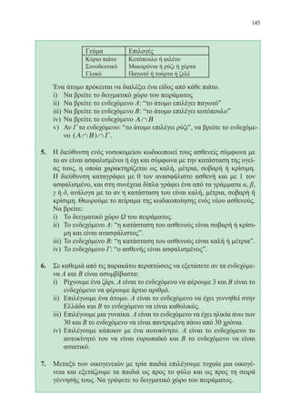 145
	 Ένα άτομο πρόκειται να διαλέξει ένα είδος από κάθε πιάτο.
i)	 Να βρείτε το δειγματικό χώρο του πειράματος
ii)	 Να βρείτε το ενδεχόμενο Α: “το άτομο επιλέγει παγωτόˮ
iii)	Να βρείτε το ενδεχόμενο Β: “το άτομο επιλέγει κοτόπουλοˮ
iv)	 Να βρείτε το ενδεχόμενο Α Β∩
v)	 Αν Γ το ενδεχόμενο: “το άτομο επιλέγει ρύζιˮ, να βρείτε το ενδεχόμε-
νο ( )Α Β Γ∩ ∩ .
5.	 Η διεύθυνση ενός νοσοκομείου κωδικοποιεί τους ασθενείς σύμφωνα με
το αν είναι ασφαλισμένοι ή όχι και σύμφωνα με την κατάσταση της υγεί-
ας τους, η οποία χαρακτηρίζεται ως καλή, μέτρια, σοβαρή ή κρίσιμη.
Η διεύθυνση καταγράφει με 0 τον ανασφάλιστο ασθενή και με 1 τον
ασφαλισμένο, και στη συνέχεια δίπλα γράφει ένα από τα γράμματα α, β,
γ ή δ, ανάλογα με το αν η κατάσταση του είναι καλή, μέτρια, σοβαρή ή
κρίσιμη. Θεωρούμε το πείραμα της κωδικοποίησης ενός νέου ασθενούς.
Να βρείτε:
i)	 Το δειγματικό χώρο Ω του πειράματος.
ii)	 Το ενδεχόμενο Α: “η κατάσταση του ασθενούς είναι σοβαρή ή κρίσι-
μη και είναι ανασφάλιστοςˮ.
iii)	Το ενδεχόμενο Β: “η κατάσταση του ασθενούς είναι καλή ή μέτριαˮ.
iv)	 Το ενδεχόμενο Γ: “ο ασθενής είναι ασφαλισμένοςˮ.
6. 	 Σε καθεμιά από τις παρακάτω περιπτώσεις να εξετάσετε αν τα ενδεχόμε-
να Α και Β είναι ασυμβίβαστα:
i)	 Ρίχνουμε ένα ζάρι. Α είναι το ενδεχόμενο να φέρουμε 3 και Β είναι το
ενδεχόμενο να φέρουμε άρτιο αριθμό.
ii)	 Επιλέγουμε ένα άτομο. Α είναι το ενδεχόμενο να έχει γεννηθεί στην
Ελλάδα και Β το ενδεχόμενο να είναι καθολικός.
iii)	Επιλέγουμε μια γυναίκα. Α είναι το ενδεχόμενο να έχει ηλικία άνω των
30 και Β το ενδεχόμενο να είναι παντρεμένη πάνω από 30 χρόνια.
iv)	 Επιλέγουμε κάποιον με ένα αυτοκίνητο. Α είναι το ενδεχόμενο το
αυτοκίνητό του να είναι ευρωπαϊκό και Β το ενδεχόμενο να είναι
ασιατικό.
7.	 Μεταξύ των οικογενειών με τρία παιδιά επιλέγουμε τυχαία μια οικογέ-
νεια και εξετάζουμε τα παιδιά ως προς το φύλο και ως προς τη σειρά
γέννησής τους. Να γράψετε το δειγματικό χώρο του πειράματος.
22-0088-02.indd 145 6/9/2013 11:13:39 πμ
 