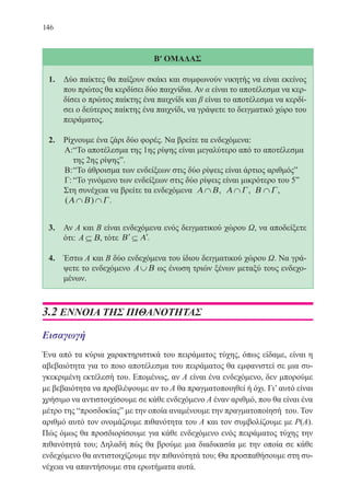 146
Β′ ΟΜΑΔΑΣ
1.	 Δύο παίκτες θα παίξουν σκάκι και συμφωνούν νικητής να είναι εκείνος
που πρώτος θα κερδίσει δύο παιχνίδια. Αν α είναι το αποτέλεσμα να κερ-
δίσει ο πρώτος παίκτης ένα παιχνίδι και β είναι το αποτέλεσμα να κερδί-
σει ο δεύτερος παίκτης ένα παιχνίδι, να γράψετε το δειγματικό χώρο του
πειράματος.
2.	 Ρίχνουμε ένα ζάρι δύο φορές. Να βρείτε τα ενδεχόμενα:
Α:	“Το αποτέλεσμα της 1ης ρίψης είναι μεγαλύτερο από το αποτέλεσμα
της 2ης ρίψηςˮ.
Β:	“Το άθροισμα των ενδείξεων στις δύο ρίψεις είναι άρτιος αριθμόςˮ
Γ:	“Το γινόμενο των ενδείξεων στις δύο ρίψεις είναι μικρότερο του 5ˮ
Στη συνέχεια να βρείτε τα ενδεχόμενα Α Β∩ , Α Γ∩ , Β Γ∩ ,
( )Α Β Γ∩ ∩ .
3.	 Αν Α και Β είναι ενδεχόμενα ενός δειγματικού χώρου Ω, να αποδείξετε
ότι: A ⊆ Β, τότε ′ ⊆ ′Β Α .
4.	 Έστω Α και Β δύο ενδεχόμενα του ίδιου δειγματικού χώρου Ω. Να γρά-
ψετε το ενδεχόμενο A∪Β ως ένωση τριών ξένων μεταξύ τους ενδεχο-
μένων.
3.2 ΕΝΝΟΙΑ ΤΗΣ ΠΙΘΑΝΟΤΗΤΑΣ
Εισαγωγή
Ένα από τα κύρια χαρακτηριστικά του πειράματος τύχης, όπως είδαμε, είναι η
αβεβαιότητα για το ποιο αποτέλεσμα του πειράματος θα εμφανιστεί σε μια συ-
γκεκριμένη εκτέλεσή του. Επομένως, αν Α είναι ένα ενδεχόμενο, δεν μπορούμε
με βεβαιότητα να προβλέψουμε αν το Α θα πραγματοποιηθεί ή όχι. Γι’ αυτό είναι
χρήσιμο να αντιστοιχίσουμε σε κάθε ενδεχόμενο Α έναν αριθμό, που θα είναι ένα
μέτρο της “προσδοκίαςˮ με την οποία αναμένουμε την πραγματοποίησή του. Τον
αριθμό αυτό τον ονομάζουμε πιθανότητα του Α και τον συμβολίζουμε με Ρ(Α).
Πώς όμως θα προσδιορίσουμε για κάθε ενδεχόμενο ενός πειράματος τύχης την
πιθανότητά του; Δηλαδή πώς θα βρούμε μια διαδικασία με την οποία σε κάθε
ενδεχόμενο θα αντιστοιχίζουμε την πιθανότητά του; Θα προσπαθήσουμε στη συ-
νέχεια να απαντήσουμε στα ερωτήματα αυτά.
22-0088-02.indd 146 6/9/2013 11:13:39 πμ
 