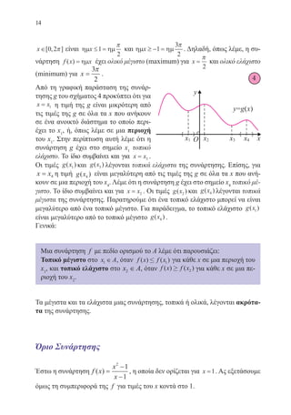 14
x∈[ , ]0 2π είναι ηµ ηµx ≤ =1
2
π
και ηµ ηµx ≥ − =1
3
2
π
. Δηλαδή, όπως λέμε, η συ-
νάρτηση f x x( ) = ηµ έχει ολικό μέγιστο (maximum) για x =
π
2
και ολικό ελάχιστο
(minimum) για x =
3
2
π
.
Από τη γραφική παράσταση της συνάρ-
τησης g του σχήματος 4 προκύπτει ότι για
x x= 1 η τιμή της g είναι μικρότερη από
τις τιμές της g σε όλα τα x που ανήκουν
σε ένα ανοικτό διάστημα το οποίο περι-
έχει το x1
, ή, όπως λέμε σε μια περιοχή
του x1
. Στην περίπτωση αυτή λέμε ότι η
συνάρτηση g έχει στο σημείο x1
τοπικό
ελάχιστο. Το ίδιο συμβαίνει και για x x= 3 .
Οι τιμές g x( )1 και g x( )3 λέγονται τοπικά ελάχιστα της συνάρτησης. Επίσης, για
x x= 4 η τιμή g x( )4
είναι μεγαλύτερη από τις τιμές της g σε όλα τα x που ανή-
κουν σε μια περιοχή του x4
. Λέμε ότι η συνάρτηση g έχει στο σημείο x4
τοπικό μέ-
γιστο. Το ίδιο συμβαίνει και για x x= 2 . Οι τιμές g x( )2 και g x( )4 λέγονται τοπικά
μέγιστα της συνάρτησης. Παρατηρούμε ότι ένα τοπικό ελάχιστο μπορεί να είναι
μεγαλύτερο από ένα τοπικό μέγιστο. Για παράδειγμα, το τοπικό ελάχιστο g x( )1
είναι μεγαλύτερο από το τοπικό μέγιστο g x( )4 .
Γενικά:
Μια συνάρτηση f με πεδίο ορισμού το Α λέμε ότι παρουσιάζει:
Τοπικό μέγιστο στο x A1 ∈ , όταν f x f x( ) ( )£ 1 για κάθε x σε μια περιοχή του
x1
, και τοπικό ελάχιστο στο x A2 ∈ , όταν f x f x( ) ( )≥ 2 για κάθε x σε μια πε-
ριοχή του x2
.
Τα μέγιστα και τα ελάχιστα μιας συνάρτησης, τοπικά ή ολικά, λέγονται ακρότα-
τα της συνάρτησης.
Όριο Συνάρτησης
Έστω η συνάρτηση f x
x
x
( ) =
−
−
2
1
1
, η οποία δεν ορίζεται για x =1. Ας εξετάσουμε
όμως τη συμπεριφορά της f για τιμές του x κοντά στο 1.
4
22-0088-02.indd 14 6/9/2013 11:10:18 πμ
 