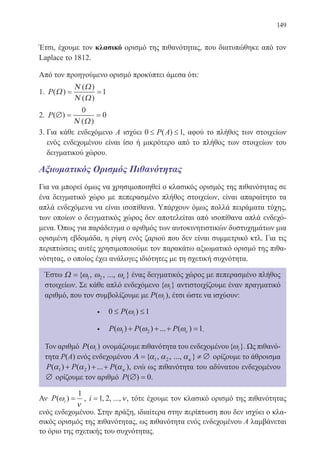 149
Έτσι, έχουμε τον κλασικό ορισμό της πιθανότητας, που διατυπώθηκε από τον
Laplace το 1812.
Από τον προηγούμενο ορισμό προκύπτει άμεσα ότι:
1. P( )
( )
( )
Ω
Ν Ω
Ν Ω
= =1
2. P( )
( )
∅ = =
0
0
Ν Ω
3. Για κάθε ενδεχόμενο Α ισχύει 0 1≤ ≤P A( ) , αφού το πλήθος των στοιχείων
ενός ενδεχομένου είναι ίσο ή μικρότερο από το πλήθος των στοιχείων του
δειγματικού χώρου.
Αξιωματικός Ορισμός Πιθανότητας
Για να μπορεί όμως να χρησιμοποιηθεί ο κλασικός ορισμός της πιθανότητας σε
ένα δειγματικό χώρο με πεπερασμένο πλήθος στοιχείων, είναι απαραίτητο τα
απλά ενδεχόμενα να είναι ισοπίθανα. Υπάρχουν όμως πολλά πειράματα τύχης,
των οποίων ο δειγματικός χώρος δεν αποτελείται από ισοπίθανα απλά ενδεχό-
μενα. Όπως για παράδειγμα ο αριθμός των αυτοκινητιστικών δυστυχημάτων μια
ορισμένη εβδομάδα, η ρίψη ενός ζαριού που δεν είναι συμμετρικό κτλ. Για τις
περιπτώσεις αυτές χρησιμοποιούμε τον παρακάτω αξιωματικό ορισμό της πιθα-
νότητας, ο οποίος έχει ανάλογες ιδιότητες με τη σχετική συχνότητα.
Έστω Ω ={ , , ..., }ω ω ων1 2 ένας δειγματικός χώρος με πεπερασμένο πλήθος
στοιχείων. Σε κάθε απλό ενδεχόμενο { }ωi αντιστοιχίζουμε έναν πραγματικό
αριθμό, που τον συμβολίζουμε με P i( )ω , έτσι ώστε να ισχύουν:
• 0 1≤ ≤P i( )ω
• P P P( ) ( ) ... ( )ω ω ων1 2 1+ + + = .
Τον αριθμό P i( )ω ονομάζουμε πιθανότητα του ενδεχομένου{ }ωi . Ως πιθανό-
τητα Ρ(Α) ενός ενδεχομένου Α = ≠ ∅{ , , ..., }α α ακ1 2 ορίζουμε το άθροισμα
P P P( ) ( ) ... ( )α α ακ1 2+ + + , ενώ ως πιθανότητα του αδύνατου ενδεχομένου
∅ ορίζουμε τον αριθμό P( ) .∅ = 0
Αν P i( )ω
ν
=
1
, i =1 2, , ...,ν, τότε έχουμε τον κλασικό ορισμό της πιθανότητας
ενός ενδεχομένου. Στην πράξη, ιδιαίτερα στην περίπτωση που δεν ισχύει ο κλα-
σικός ορισμός της πιθανότητας, ως πιθανότητα ενός ενδεχομένου Α λαμβάνεται
το όριο της σχετικής του συχνότητας.
22-0088-02.indd 149 6/9/2013 11:13:46 πμ
 