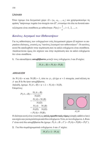 150
ΣΧΟΛΙΟ
Όταν έχουμε ένα δειγματικό χώρο Ω ={ , , ..., }ω ω ων1 2 και χρησιμοποιούμε τη
φράση “παίρνουμε τυχαία ένα στοιχείο του Ωˮ, εννοούμε ότι όλα τα δυνατά απο-
τελέσματα είναι ισοπίθανα με πιθανότητα P i( )ω
ν
=
1
, i =1 2, , ...,ν.
Κανόνες Λογισμού των Πιθανοτήτων
Για τις πιθανότητες των ενδεχομένων ενός δειγματικού χώρου Ω ισχύουν οι πα-
ρακάτω ιδιότητες, γνωστές ως “κανόνες λογισμού των πιθανοτήτωνˮ. Οι κανόνες
αυτοί θα αποδειχθούν στην περίπτωση που τα απλά ενδεχόμενα είναι ισοπίθανα.
Αποδεικνύεται όμως ότι ισχύουν και στην περίπτωση που τα απλά ενδεχόμενα
δεν είναι ισοπίθανα.
1.	 Για οποιαδήποτε ασυμβίβαστα μεταξύ τους ενδεχόμενα Α και Β ισχύει:
P A B P A P B( ) ( ) ( )∪ = +
ΑΠΟΔΕΙΞΗ
Αν Ν Α( ) = κ και Ν Β( ) = λ, τότε το A B∪ έχει κ λ+ στοιχεία, γιατί αλλιώς τα
Α και Β δε θα ήταν ασυμβίβαστα.
Δηλαδή, έχουμε N A B N A N B( ) ( ) ( ).∪ = + = +κ λ
Επομένως:
	 P A B
N A B
N
( )
( )
( )
∪ =
∪
Ω
		 =
+N A B
N
( ) ( )
( )
Ν
Ω
		 = +
N A
N
B
N
( )
( )
( )
( )Ω
Ν
Ω
		 = +P P( ) ( )Α Β .
Η ιδιότητα αυτή είναι γνωστή ως απλός προσθετικός νόμος (simply additive law)
καιισχύεικαιγιαπερισσότερααπόδύοενδεχόμενα.Έτσι,ανταενδεχόμενα Α,Βκαι
Γ είναι ανά δύο ασυμβίβαστα θα έχουμε P A B P P P( ) ( ) ( ) ( )∪ ∪ = + +Γ Α Β Γ .
2.	 Για δύο συμπληρωματικά ενδεχόμενα Α και Α′ ισχύει:
P A P A( ) ( )′ = −1
22-0088-02.indd 150 6/9/2013 11:13:48 πμ
 