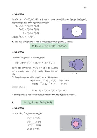 151
ΑΠΟΔΕΙΞΗ
Επειδή A A∩ ′ = ∅, δηλαδή τα Α και Αʹ είναι ασυμβίβαστα, έχουμε διαδοχικά,
σύμφωνα με τον απλό προσθετικό νόμο:
P A A P A P A( ) ( ) ( )∪ ′ = + ′
P P A P A( ) ( ) ( )Ω = + ′
1 = + ′P A P A( ) ( )
Οπότε P A P A( ) ( ).′ = −1
3.	 Για δύο ενδεχόμενα Α και Β ενός δειγματικού χώρου Ω ισχύει:
P A B P A P B P A B( ) ( ) ( ) ( )∪ = + − ∩
ΑΠΟΔΕΙΞΗ
Για δυο ενδεχόμενα Α και Β έχουμε
N A B N A N B N A B( ) ( ) ( ) ( ),∪ = + − ∩ (1)
αφού στο άθροισμα Ν Α Ν Β( ) ( )+ το πλήθος
των στοιχείων του A B∩ υπολογίζεται δυο φο-
ρές.
Αν διαιρέσουμε τα μέλη της (1) με Ν (Ω) έχουμε:
N A B
N
N A
N
N B
N
N A B
N
( )
( )
( )
( )
( )
( )
( )
( )
∪
= + −
∩
Ω Ω Ω Ω
και επομένως
P A B P A P B P A B( ) ( ) ( ) ( )∪ = + − ∩ .
Η ιδιότητα αυτή είναι γνωστή ως προσθετικός νόμος (additive law).
4.	 Αν A B⊆ , τότε P A P B( ) ( )£
ΑΠΟΔΕΙΞΗ
Επειδή A B⊆ έχουμε διαδοχικά:
		 N A N B( ) ( )£
		
N A N B( )
( )
( )
( )Ν Ν
≤
		 P A P B( ) ( )£ .	
22-0088-02.indd 151 6/9/2013 11:13:51 πμ
 