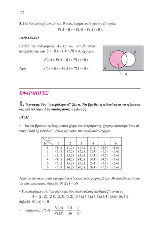 152
5. Για δύο ενδεχόμενα Α και Β ενός δειγματικού χώρου Ω ισχύει
P A B P A P A B( ) ( ) ( )− = − ∩ .
ΑΠΟΔΕΙΞΗ
Επειδή τα ενδεχόμενα Α Β− και A B∩ είναι
ασυμβίβαστα και ( ) ( )A B A B A− ∪ ∩ = , έχουμε:
		 P A P A B P A B( ) ( ) ( )= − + ∩ .
Άρα 		 P A B P A P A B( ) ( ) ( )− = − ∩ .
ΕΦΑΡΜΟΓΕΣ
1.Ρίχνουμε δύο “αμερόληπταˮ ζάρια. Να βρεθεί η πιθανότητα να φέρουμε
ως αποτέλεσμα δύο διαδοχικούς αριθμούς.
ΛΥΣΗ
• Για να βρούμε το δειγματικό χώρο του πειράματος, χρησιμοποιούμε έναν πί-
νακα “διπλής εισόδουˮ, όπως φαίνεται στο ακόλουθο σχήμα.
Από τον πίνακα αυτόν έχουμε ότι ο δειγματικός χώρος Ω έχει 36 ισοπίθανα δυνα-
τά αποτελέσματα, δηλαδή Ν Ω( ) = 36.
• Το ενδεχόμενο Α: “να φέρουμε δύο διαδοχικούς αριθμούςˮ, είναι το
Α ={( , ),( , ),( , ),( , ),( , ),( , ),( , ),( , ),( , ),(1 2 2 1 2 3 3 2 3 4 4 3 4 5 5 4 5 6 66 5, )}
δηλαδή Ν Α( ) =10
• Επομένως, P A
N A
N
( )
( )
( )
= = =
Ω
10
36
5
18
.
22-0088-02.indd 152 6/9/2013 11:13:53 πμ
 