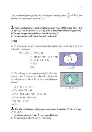 153
Άρα, η πιθανότητα να φέρουμε δύο διαδοχικούς αριθμούς είναι
5
18
0 28» , ή, στη
γλώσσα των ποσοστών, περίπου 28%.
2.ΓιαδύοενδεχόμεναΑκαιΒενόςδειγματικούχώρουΩδίνονται P A ,( ) ,= 0 5
P B( ) ,= 0 4 και P A B( ) ,∩ = 0 2. Να βρεθεί η πιθανότητα των ενδεχομένων:
i) Να μην πραγματοποιηθεί κανένα από τα Α και Β.
ii) Να πραγματοποιηθεί μόνο ένα από τα Α και Β.
ΛΥΣΗ
i) Το ενδεχόμενο να μην πραγματοποιηθεί κανένα από τα Α και Β είναι το
( )A B∪ ′. Επομένως
	 P A B P A B(( ) ) ( )∪ ′ = − ∪1
	
= − + − ∩
= − + −
= −
=
1
1 0 5 0 4 0 2
1 0 7
0 3
( ( ) ( ) ( ))
( , , , )
,
, .
P A P B P A B
ii) Το ενδεχόμενο να πραγματοποιηθεί μόνο ένα
από τα Α και Β είναι το ( ) ( )A B B A− ∪ − . Επειδή
τα ενδεχόμενα A B− και B A− είναι ασυμβίβαστα,
έχουμε:
P A B B A
P A B P B A
(( ) ( ))
( ) ( )
− ∪ − =
= − + −
= − ∩ + − ∩
= + − ∩
= + − ⋅
=
P A P A B P B P A B
P A P B P A B
( ) ( ) ( ) ( )
( ) ( ) ( )
, , ,
2
0 5 0 4 2 0 2
0,, .5
3. Για δύο ενδεχόμενα ενός δειγματικού χώρου Ω ισχύουν P A( ) ,= 0 6 και
P B( ) ,= 0 5 .
i) Να εξεταστεί αν τα Α και Β είναι ασυμβίβαστα.
ii) Να αποδείξετε ότι 0 1 0 5, ( ) ,≤ ∩ ≤P A B .
22-0088-02.indd 153 6/9/2013 11:13:55 πμ
 