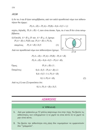 154
ΛΥΣΗ
i) Αν τα Α και Β ήταν ασυμβίβαστα, από τον απλό προσθετικό νόμο των πιθανο-
τήτων θα είχαμε:
P A B P A P B( ) ( ) ( ) , , ,∪ = + = + =0 6 0 5 11
ισχύει, δηλαδή, P A B( )∪ 1, που είναι άτοπο. Άρα, τα Α και Β δεν είναι ασυμ-
βίβαστα.
ii) Επειδή A B B∩ ⊆ και A B A∩ ⊆ , έχουμε
P A B P B( ) ( )∩ ≤ και P A B P A( ) ( )∩ ≤ ,
επομένως	 P A B( ) ,∩ ≤ 0 5 		 (1)
Από τον προσθετικό νόμο των πιθανοτήτων έχουμε:
P A B P A P B P A B( ) ( ) ( ) ( )∪ = + − ∩
P A B P A B( ) , , ( ).∪ = + − ∩0 6 0 5
Όμως P A B( )∪ ≤1.
Επομένως: 0 6 0 5 1, , ( )+ − ∩ ≤P A B
0 6 0 5 1, , ( )+ − ≤ ∩P A B
			 0 1, ( )≤ ∩P A B . 	 (2)
Από τις (1) και (2) προκύπτει ότι:
0 1 0 5, ( ) ,≤ ∩ ≤P A B .
ΑΣΚΗΣΕΙΣ
Α΄ ΟΜΑΔΑΣ
1.	 Από μια τράπουλα με 52 φύλλα παίρνουμε ένα στην τύχη. Να βρείτε τις
πιθανότητες των ενδεχομένων i) το χαρτί να είναι πέντε ii) το χαρτί να
μην είναι πέντε.
2.	 Να βρείτε την πιθανότητα στη ρίψη δύο νομισμάτων να εμφανιστούν
δύο “γράμματαˮ.
22-0088-02.indd 154 20/3/2014 1:50:45 µµ
 