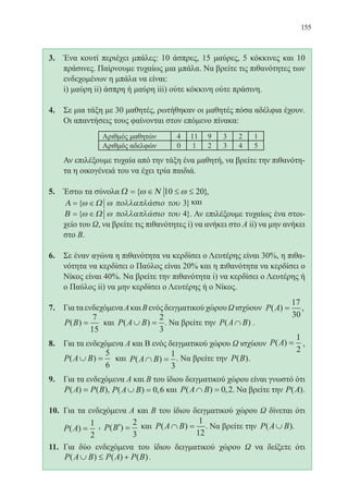 155
3.	 Ένα κουτί περιέχει μπάλες: 10 άσπρες, 15 μαύρες, 5 κόκκινες και 10
πράσινες. Παίρνουμε τυχαίως μια μπάλα. Να βρείτε τις πιθανότητες των
ενδεχομένων η μπάλα να είναι:
	 i) μαύρη ii) άσπρη ή μαύρη iii) ούτε κόκκινη ούτε πράσινη.
4.	 Σε μια τάξη με 30 μαθητές, ρωτήθηκαν οι μαθητές πόσα αδέλφια έχουν.
Οι απαντήσεις τους φαίνονται στον επόμενο πίνακα:
	
	 Αν επιλέξουμε τυχαία από την τάξη ένα μαθητή, να βρείτε την πιθανότη-
τα η οικογένειά του να έχει τρία παιδιά.
5.	 Έστω τα σύνολα Ω Ν= ∈ ≤ ≤{ }ω ω10 20 ,
Α Ω= ∈{ }ω ω πολλαπλασιο του 3 και
	 Β Ω= ∈{ }ω ω πολλαπλασιο του 4 . Αν επιλέξουμε τυχαίως ένα στοι-
χείο του Ω, να βρείτε τις πιθανότητες i) να ανήκει στο Α ii) να μην ανήκει
στο Β.
6.	 Σε έναν αγώνα η πιθανότητα να κερδίσει ο Λευτέρης είναι 30%, η πιθα-
νότητα να κερδίσει ο Παύλος είναι 20% και η πιθανότητα να κερδίσει ο
Νίκος είναι 40%. Να βρείτε την πιθανότητα i) να κερδίσει ο Λευτέρης ή
ο Παύλος ii) να μην κερδίσει ο Λευτέρης ή ο Νίκος.
7.	 ΓιαταενδεχόμεναΑκαιΒενόςδειγματικούχώρουΩισχύουν P A( ) ,=
17
30
P B( ) =
7
15
και P A B( )∪ =
2
3
. Να βρείτε την P A B( )∩ .
8.	 Για τα ενδεχόμενα Α και Β ενός δειγματικού χώρου Ω ισχύουν P A( ) =
1
2
,
	 P A B( )∪ =
5
6
και P A B( )∩ =
1
3
. Να βρείτε την P B( ).
9.	 Για τα ενδεχόμενα Α και Β του ίδιου δειγματικού χώρου είναι γνωστό ότι
P A P B( ) ( )= , P A B( ) ,∪ = 0 6 και P A B( ) ,∩ = 0 2. Να βρείτε την P A( ).
10.	 Για τα ενδεχόμενα Α και Β του ίδιου δειγματικού χώρου Ω δίνεται ότι
P A( ) =
1
2
, P B( )′ =
2
3
και P A B( )∩ =
1
12
. Να βρείτε την P A B( )∪ .
11.	 Για δύο ενδεχόμενα του ίδιου δειγματικού χώρου Ω να δείξετε ότι
P A B P A P B( ) ( ) ( )∪ ≤ + .
22-0088-02.indd 155 6/9/2013 11:14:01 πμ
 