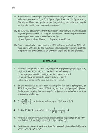 156
12.	 Ένα ορισμένο κατάστημα δέχεται πιστωτικές κάρτες D ή V. Το 25% των
πελατών έχουν κάρτα D, το 55% έχουν κάρτα V και το 15% έχουν και τις
δύο κάρτες. Ποια είναι η πιθανότητα ένας πελάτης που επιλέγεται τυχαία
να έχει μία τουλάχιστον από τις δυο κάρτες;
13.	 Το 10% των ατόμων ενός πληθυσμού έχουν υπέρταση, το 6% στεφανιαία
καρδιακή ασθένεια και το 2% έχουν και τα δύο. Για ένα άτομο που επιλέ-
γεται τυχαία ποια είναι η πιθανότητα να έχει
	 α) τουλάχιστον μία ασθένεια; 	 β) μόνο μία ασθένεια;
14.	 Από τους μαθητές ενός σχολείου το 80% μαθαίνει αγγλικά, το 30% γαλ-
λικά και το 20% και τις δύο γλώσσες. Επιλέγουμε τυχαίως ένα μαθητή.
Να βρείτε την πιθανότητα να μη μαθαίνει καμιά από τις δύο γλώσσες.
Β΄ ΟΜΑΔΑΣ
1. Αν για τα ενδεχόμενα Α και Β ενός δειγματικού χώρου Ω έχουμε P A( ) ,= κ
P( )Β = λ και P A B( )∩ = µ, να βρείτε τις πιθανότητες:
	 i) να πραγματοποιηθεί τουλάχιστον ένα από τα Α και Β
	 ii) να μην πραγματοποιηθεί κανένα από τα Α και Β
	 iii) να πραγματοποιηθεί μόνο ένα από τα Α και Β.
2. Σε μια κωμόπολη το 15% των νοικοκυριών δεν έχουν τηλεόραση, το
40% δεν έχουν βίντεο και το 10% δεν έχουν ούτε τηλεόραση ούτε βίντεο.
Επιλέγουμε τυχαίως ένα νοικοκυριό. Να βρείτε την πιθανότητα να έχει
τηλεόραση και βίντεο.
3. Αν
P A
P A
( )
( )′
=
3
4
, να βρείτε τις πιθανότητες P A( ) και P A( )′ .
4. Αν 0 1 P A( ) , να αποδείξετε ότι
1 1
4
P A P A( ) ( )
+
′
≥ .
5. ΑνΑκαιΒείναιενδεχόμενατουίδιουδειγματικούχώρουΩμε P A( ) ,= 0 6
και P B( ) ,= 0 7, να δείξετε ότι 0 3 0 6, ( ) ,≤ ∩ ≤P A B .
6. Για δύο ενδεχόμενα Α και Β του ίδιου δειγματικού χώρου Ω να δείξετε ότι
P B P A P A B( ) ( ) ( )− ′ ≤ ∩ .
22-0088-02.indd 156 6/9/2013 11:14:03 πμ
 