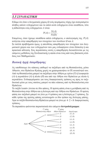 157
3.3 ΣΥΝΔΥΑΣΤΙΚΗ
Είδαμε ότι όταν ο δειγματικός χώρος Ω ενός πειράματος τύχης έχει πεπερασμένο
πλήθος απλών ενδεχομένων και τα απλά αυτά ενδεχόμενα είναι ισοπίθανα, τότε
η πιθανότητα ενός ενδεχομένου Α είναι:
P A
N A
N
( )
( )
( )
=
Ω
.
Επομένως, όταν έχουμε ισοπίθανα απλά ενδεχόμενα, ο υπολογισμός της P A( )
ανάγεται στην απαρίθμηση των στοιχείων των συνόλων Ω και Α.
Σε πολλά προβλήματα όμως, η απευθείας απαρίθμηση των στοιχείων του δειγ-
ματικού χώρου και των ενδεχομένων που μας ενδιαφέρουν είναι δύσκολη ή και
πρακτικά αδύνατη. Στις περιπτώσεις αυτές η απαρίθμηση διευκολύνεται με τις
επόμενες μεθόδους της Συνδυαστικής η οποία είναι ένας από τους βασικούς κλά-
δους των Μαθηματικών.
Βασική Αρχή Απαρίθμησης
Ας υποθέσουμε ότι κάποιος επιθυμεί να ταξιδέψει από τη Θεσσαλονίκη, μέσω
Αθηνών, στο Ηράκλειο Κρήτης χωρίς να χρησιμοποιήσει το ΙΧ αυτοκίνητό του.
Από τη Θεσσαλονίκη μπορεί να ταξιδέψει στην Αθήνα με τρένο (Τ) ή λεωφορείο
(Λ) ή αεροπλάνο (Α) ή πλοίο (Π) και από την Αθήνα στο Ηράκλειο με πλοίο ή
αεροπλάνο. Ενδιαφερόμαστε για τους διαφορετικούς τρόπους ως προς το ταξι-
διωτικό μέσο με τους οποίους μπορεί να πάει κάποιος από τη Θεσσαλονίκη στο
Ηράκλειο.
Το ταξίδι λοιπόν γίνεται σε δύο φάσεις. Η πρώτη φάση είναι η μετάβαση από τη
Θεσσαλονίκη στην Αθήνα και η δεύτερη από την Αθήνα στο Ηράκλειο. Η πρώτη
φάση του ταξιδιού μπορεί να γίνει με 4 τρόπους και η δεύτερη με 2 τρόπους. Σε
κάθε τρόπο της πρώτης φάσης αντιστοιχούν οι δύο τρόποι της δεύτερης φάσης.
Άρα το ταξίδι Θεσσαλονίκη-Ηράκλειο μπορεί να γίνει με 4 2 8⋅ = διαφορετικούς
τρόπους.
Τα παραπάνω φαίνονται παραστατικά στο επόμενο δεντροδιάγραμμα:
22-0088-02.indd 157 6/9/2013 11:14:04 πμ
 