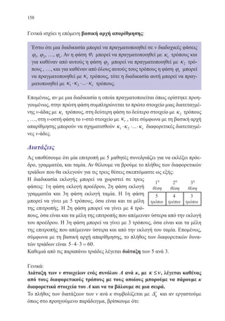 158
Γενικά ισχύει η επόμενη βασική αρχή απαρίθμησης:
Έστω ότι μια διαδικασία μπορεί να πραγματοποιηθεί σε ν διαδοχικές φάσεις
ϕ1, ϕ2, …, ϕν. Αν η φάση ϕ1 μπορεί να πραγματοποιηθεί με κ1 τρόπους και
για καθέναν από αυτούς η φάση ϕ2 μπορεί να πραγματοποιηθεί με κ2 τρό-
πους , …, και για καθέναν από όλους αυτούς τους τρόπους η φάση ϕν μπορεί
να πραγματοποιηθεί με κν τρόπους, τότε η διαδικασία αυτή μπορεί να πραγ-
ματοποιηθεί με κ κ κν1 2⋅ ⋅ ⋅... τρόπους.
Επομένως, αν με μια διαδικασία η οποία πραγματοποιείται όπως ορίστηκε προη-
γουμένως, στην πρώτη φάση συμπληρώνεται το πρώτο στοιχείο μιας διατεταγμέ-
νης ν-άδας με κ1 τρόπους, στη δεύτερη φάση το δεύτερο στοιχείο με κ2 τρόπους
, …, στη ν-οστή φάση το ν-στό στοιχείο με κν , τότε σύμφωνα με τη βασική αρχή
απαρίθμησης μπορούν να σχηματισθούν κ κ κν1 2⋅ ⋅ ⋅... διαφορετικές διατεταγμέ-
νες ν-άδες.
Διατάξεις
Ας υποθέσουμε ότι μία επιτροπή με 5 μαθητές συνεδριάζει για να εκλέξει πρόε-
δρο, γραμματέα, και ταμία. Αν θέλουμε να βρούμε το πλήθος των διαφορετικών
τριάδων που θα εκλεγούν για τις τρεις θέσεις σκεπτόμαστε ως εξής:
Η διαδικασία εκλογής μπορεί να χωριστεί σε τρεις
φάσεις: 1η φάση εκλογή προέδρου, 2η φάση εκλογή
γραμματέα και 3η φάση εκλογή ταμία. Η 1η φάση
μπορεί να γίνει με 5 τρόπους, όσα είναι και τα μέλη
της επιτροπής. Η 2η φάση μπορεί να γίνει με 4 τρό-
πους, όσα είναι και τα μέλη της επιτροπής που απέμειναν ύστερα από την εκλογή
του προέδρου. Η 3η φάση μπορεί να γίνει με 3 τρόπους, όσα είναι και τα μέλη
της επιτροπής που απέμειναν ύστερα και από την εκλογή του ταμία. Επομένως,
σύμφωνα με τη βασική αρχή απαρίθμησης, το πλήθος των διαφορετικών δυνα-
τών τριάδων είναι 5 4 3 60⋅ ⋅ = .
Καθεμιά από τις παραπάνω τριάδες λέγεται διάταξη των 5 ανά 3.
Γενικά:
Διάταξη των ν στοιχείων ενός συνόλου Α ανά κ, με κ ν≤ , λέγεται καθένας
από τους διαφορετικούς τρόπους με τους οποίους μπορούμε να πάρουμε κ
διαφορετικά στοιχεία του Α και να τα βάλουμε σε μια σειρά.
Το πλήθος των διατάξεων των ν ανά κ συμβολίζεται με ∆κ
ν
και αν εργαστούμε
όπως στο προηγούμενο παράδειγμα, βρίσκουμε ότι:
22-0088-02.indd 158 6/9/2013 11:14:06 πμ
 