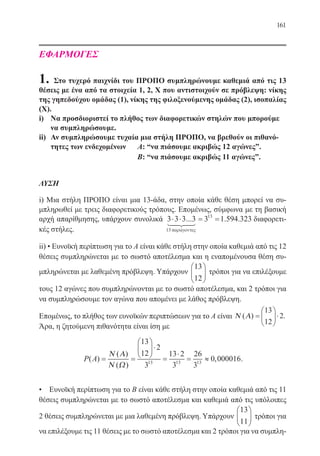 161
ΕΦΑΡΜΟΓΕΣ
1. Στο τυχερό παιχνίδι του ΠΡΟΠΟ συμπληρώνουμε καθεμιά από τις 13
θέσεις με ένα από τα στοιχεία 1, 2, Χ που αντιστοιχούν σε πρόβλεψη: νίκης
της γηπεδούχου ομάδας (1), νίκης της φιλοξενούμενης ομάδας (2), ισοπαλίας
(Χ).
i)	 Να προσδιοριστεί το πλήθος των διαφορετικών στηλών που μπορούμε
να συμπληρώσουμε.
ii)	 Αν συμπληρώσουμε τυχαία μια στήλη ΠΡΟΠΟ, να βρεθούν οι πιθανό-
τητες των ενδεχομένων	 Α: “να πιάσουμε ακριβώς 12 αγώνες”.
		 		 Β: “να πιάσουμε ακριβώς 11 αγώνες”.
ΛΥΣΗ
i) Μια στήλη ΠΡΟΠΟ είναι μια 13-άδα, στην οποία κάθε θέση μπορεί να συ-
μπληρωθεί με τρεις διαφορετικούς τρόπους. Επομένως, σύμφωνα με τη βασική
αρχή απαρίθμησης, υπάρχουν συνολικά 3 3 3 3 3 1 594 323
13
13
⋅ ⋅ = =... . .
παρ γοντεςa
διαφορετι-
κές στήλες.
ii) • Ευνοϊκή περίπτωση για το Α είναι κάθε στήλη στην οποία καθεμιά από τις 12
θέσεις συμπληρώνεται με το σωστό αποτέλεσμα και η εναπομένουσα θέση συ-
μπληρώνεται με λαθεμένη πρόβλεψη. Υπάρχουν
13
12





 τρόποι για να επιλέξουμε
τους 12 αγώνες που συμπληρώνονται με το σωστό αποτέλεσμα, και 2 τρόποι για
να συμπληρώσουμε τον αγώνα που απομένει με λάθος πρόβλεψη.
Επομένως, το πλήθος των ευνοϊκών περιπτώσεων για το Α είναι Ν Α( ) .=





⋅
13
12
2
Άρα, η ζητούμενη πιθανότητα είναι ίση με
P A( )
( )
( )
,= =





⋅
=
⋅
= ≈
Ν Α
Ν Ω
13
12
2
3
13 2
3
26
3
0 00001613 13 13
.
• Ευνοϊκή περίπτωση για το Β είναι κάθε στήλη στην οποία καθεμιά από τις 11
θέσεις συμπληρώνεται με το σωστό αποτέλεσμα και καθεμιά από τις υπόλοιπες
2 θέσεις συμπληρώνεται με μια λαθεμένη πρόβλεψη. Υπάρχουν
13
11





 τρόποι για
να επιλέξουμε τις 11 θέσεις με το σωστό αποτέλεσμα και 2 τρόποι για να συμπλη-
22-0088-02.indd 161 6/9/2013 11:14:11 πμ
 