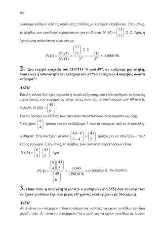 162
ρώσουμε καθεμιά από τις υπόλοιπες 2 θέσεις με λαθεμένη πρόβλεψη. Επομένως,
το πλήθος των ευνοϊκών περιπτώσεων για το Β είναι Ν Β( ) =





⋅ ⋅
13
11
2 2 . Άρα, η
ζητούμενη πιθανότητα είναι ίση με
P( )
( )
( )
,Β
Ν Β
Ν Ω
= =





⋅ ⋅
=
3
≈
13
11
2 2
3
12
3
0 00019613 13
.
2. Στο τυχερό παιχνίδι του ΛΟΤΤΟ “6 από 49”, αν παίξουμε μια στήλη,
ποια είναι η πιθανότητα του ενδεχομένου Α: “να πετύχουμε 4 ακριβώς σωστά
νούμερα”;
ΛΥΣΗ
Επειδή τελικά δεν έχει σημασία η σειρά κλήρωσης του κάθε αριθμού, οι δυνατές
περιπτώσεις του πειράματος είναι τόσες όσοι και οι συνδυασμοί των 49 ανά 6,
δηλαδή Ν Ω( ) =






49
6
.
Για να βρούμε το πλήθος των ευνοϊκών περιπτώσεων σκεφτόμαστε ως εξής:
Υπάρχουν
6
4





 τρόποι για να επιλέξουμε 4 σωστά νούμερα από τα 6 που κλη-
ρώθηκαν. Στη συνέχεια μένουν
49 6
6 4
43
2
−
−





 =





 τρόποι για να επιλέξουμε τα 2
λάθος νούμερα. Επομένως, το πλήθος των ευνοϊκών περιπτώσεων είναι
Ν Α( ) =





⋅






6
4
43
2
. Άρα
P( ) ,Α =


















= ≈
6
4
43
2
49
6
13545
13983816
0 000969 ή 1‰ περίπου.
3. Ποια είναι η πιθανότητα μεταξύ κ μαθητών ( κ ≤ 365) δύο τουλάχιστον
να έχουν γενέθλια την ίδια μέρα; (Ο χρόνος υπολογίζεται με 365 μέρες).
ΛΥΣΗ
Αν Α είναι το ενδεχόμενο “δύο τουλάχιστον μαθητές να έχουν γενέθλια την ίδια
μέρα”, τότε ′Α είναι το ενδεχόμενο “οι κ μαθητές να έχουν γενέθλια σε διαφο-
22-0088-02.indd 162 6/9/2013 11:14:12 πμ
 