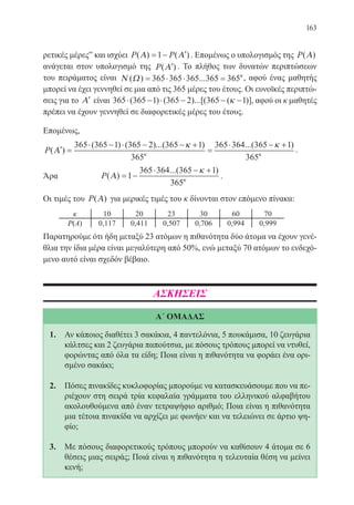 163
ρετικές μέρες” και ισχύει P P( ) ( )Α Α= − ′1 . Επομένως ο υπολογισμός της P( )Α
ανάγεται στον υπολογισμό της P( )′Α . Το πλήθος των δυνατών περιπτώσεων
του πειράματος είναι Ν Ω( ) ...= ⋅ ⋅ =365 365 365 365 365κ
, αφού ένας μαθητής
μπορεί να έχει γεννηθεί σε μια από τις 365 μέρες του έτους. Οι ευνοϊκές περιπτώ-
σεις για το ′Α είναι 365 365 1 365 2 365 1⋅ − ⋅ − − −( ) ( )...[( ( )]κ , αφού οι κ μαθητές
πρέπει να έχουν γεννηθεί σε διαφορετικές μέρες του έτους.
Επομένως,
P( )
( ) ( )...( ) ...(
′ =
⋅ − ⋅ − − +
=
⋅ −
Α
365 365 1 365 2 365 1
365
365 364 365κ κ
κ
++1
365
)
κ
.
Άρα		 P( )
...( )
Α = −
⋅ − +
1
365 364 365 1
365
κ
κ
.
Οι τιμές του P( )Α για μερικές τιμές του κ δίνονται στον επόμενο πίνακα:
Παρατηρούμε ότι ήδη μεταξύ 23 ατόμων η πιθανότητα δύο άτομα να έχουν γενέ-
θλια την ίδια μέρα είναι μεγαλύτερη από 50%, ενώ μεταξύ 70 ατόμων το ενδεχό-
μενο αυτό είναι σχεδόν βέβαιο.
ΑΣΚΗΣΕΙΣ
Α΄ ΟΜΑΔΑΣ
1.	 Αν κάποιος διαθέτει 3 σακάκια, 4 παντελόνια, 5 πουκάμισα, 10 ζευγάρια
κάλτσες και 2 ζευγάρια παπούτσια, με πόσους τρόπους μπορεί να ντυθεί,
φορώντας από όλα τα είδη; Ποια είναι η πιθανότητα να φοράει ένα ορι-
σμένο σακάκι;
2.	 Πόσες πινακίδες κυκλοφορίας μπορούμε να κατασκευάσουμε που να πε-
ριέχουν στη σειρά τρία κεφαλαία γράμματα του ελληνικού αλφαβήτου
ακολουθούμενα από έναν τετραψήφιο αριθμό; Ποια είναι η πιθανότητα
μια τέτοια πινακίδα να αρχίζει με φωνήεν και να τελειώνει σε άρτιο ψη-
φίο;
3.	 Με πόσους διαφορετικούς τρόπους μπορούν να καθίσουν 4 άτομα σε 6
θέσεις μιας σειράς; Ποιά είναι η πιθανότητα η τελευταία θέση να μείνει
κενή;
22-0088-02.indd 163 6/9/2013 11:14:14 πμ
 