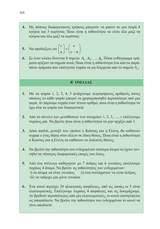 164
4.	 Με πόσους διαφορετικούς τρόπους μπορούν να μπουν σε μια σειρά 4
αγόρια και 3 κορίτσια; Ποια είναι η πιθανότητα να είναι όλα μαζί τα
αγόρια και όλα μαζί τα κορίτσια;
5. Να αποδείξετε ότι
ν
κ
ν
ν κ





 =
−





.
6.	 Σε έναν κύκλο δίνονται 8 σημεία Α1, Α2, …, Α8. Πόσα ευθύγραμμα τμή-
ματα ορίζουν τα σημεία αυτά; Ποια είναι η πιθανότητα ένα από τα παρα-
πάνω τμήματα που επιλέγεται τυχαία να μη διέρχεται από το σημείο Α1
;
Β΄ ΟΜΑΔΑΣ
1.	 Με τα ψηφία 1, 2, 3, 4, 5 φτιάχνουμε τετραψήφιους αριθμούς στους
οποίους το κάθε ψηφίο μπορεί να χρησιμοποιηθεί περισσότερο από μια
φορά. Αν πάρουμε τυχαία έναν τέτοιο αριθμό, ποια είναι η πιθανότητα να
έχει όλα τα ψηφία του διαφορετικά;
2.	 Από το σύνολο των μεταθέσεων των στοιχείων 1, 2, 3, …, ν επιλέγουμε
τυχαίως μία. Να βρείτε ποια είναι η πιθανότητα να μην αρχίζει από 1.
3.	 Δέκα παιδιά, μεταξύ των οποίων ο Κώστας και η Ελένη, θα καθίσουν
τυχαία ο ένας δίπλα στον άλλον σε δέκα θέσεις. Ποια είναι η πιθανότητα
ο Κώστας και η Ελένη να καθίσουν σε διπλανές θέσεις;
4.	 Να βρείτε την πιθανότητα του ενδεχομένου τέσσερα άτομα να έχουν γεν-
νηθεί σε τέσσερις διαφορετικές εποχές του έτους.
5.	 Από ένα σύλλογο καθηγητών με 7 άνδρες και 6 γυναίκες επιλέγουμε
τυχαίως 4 άτομα. Να βρείτε τις πιθανότητες των ενδεχομένων:
	 i) τα άτομα να είναι γυναίκες 	 ii) ένα τουλάχιστον να είναι άνδρας
	 iii) να υπάρχει μία μόνο γυναίκα.
6.	 Ένα κουτί περιέχει 20 ηλεκτρικές ασφάλειες, από τις οποίες οι 5 είναι
ελαττωματικές. Επιλέγουμε τυχαίως 4 ασφάλειες και τις δοκιμάζουμε.
Αν βρεθούν περισσότερες από μία ελαττωματικές, το κουτί επιστρέφεται
ως απαράδεκτο. Να βρείτε την πιθανότητα του ενδεχομένου το κουτί να
γίνει αποδεκτό.
22-0088-02.indd 164 6/9/2013 11:14:15 πμ
 