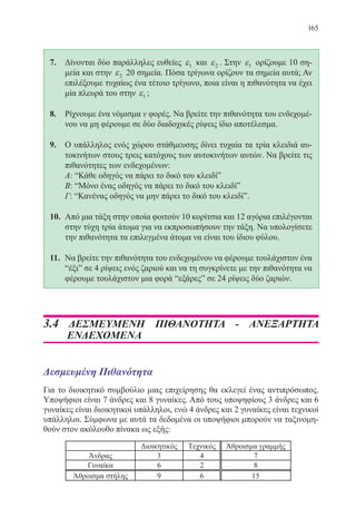 165
7.	 Δίνονται δύο παράλληλες ευθείες ε1 και ε2 . Στην ε1 ορίζουμε 10 ση-
μεία και στην ε2 20 σημεία. Πόσα τρίγωνα ορίζουν τα σημεία αυτά; Αν
επιλέξουμε τυχαίως ένα τέτοιο τρίγωνο, ποια είναι η πιθανότητα να έχει
μία πλευρά του στην ε1 ;
8.	 Ρίχνουμε ένα νόμισμα ν φορές. Να βρείτε την πιθανότητα του ενδεχομέ-
νου να μη φέρουμε σε δύο διαδοχικές ρίψεις ίδιο αποτέλεσμα.
9.	 Ο υπάλληλος ενός χώρου στάθμευσης δίνει τυχαία τα τρία κλειδιά αυ-
τοκινήτων στους τρεις κατόχους των αυτοκινήτων αυτών. Να βρείτε τις
πιθανότητες των ενδεχομένων:
	 Α: “Κάθε οδηγός να πάρει το δικό του κλειδί”
	 Β: “Μόνο ένας οδηγός να πάρει το δικό του κλειδί”
	 Γ: “Κανένας οδηγός να μην πάρει το δικό του κλειδί”.
10.	 Από μια τάξη στην οποία φοιτούν 10 κορίτσια και 12 αγόρια επιλέγονται
στην τύχη τρία άτομα για να εκπροσωπήσουν την τάξη. Να υπολογίσετε
την πιθανότητα τα επιλεγμένα άτομα να είναι του ίδιου φύλου.
11.	 Να βρείτε την πιθανότητα του ενδεχομένου να φέρουμε τουλάχιστον ένα
“έξι” σε 4 ρίψεις ενός ζαριού και να τη συγκρίνετε με την πιθανότητα να
φέρουμε τουλάχιστον μια φορά “εξάρες” σε 24 ρίψεις δύο ζαριών.
3.4 ΔΕΣΜΕΥΜΕΝΗ ΠΙΘΑΝΟΤΗΤΑ - ΑΝΕΞΑΡΤΗΤΑ
ΕΝΔΕΧΟΜΕΝΑ
Δεσμευμένη Πιθανότητα
Για το διοικητικό συμβούλιο μιας επιχείρησης θα εκλεγεί ένας αντιπρόσωπος.
Υποψήφιοι είναι 7 άνδρες και 8 γυναίκες. Από τους υποψηφίους 3 άνδρες και 6
γυναίκες είναι διοικητικοί υπάλληλοι, ενώ 4 άνδρες και 2 γυναίκες είναι τεχνικοί
υπάλληλοι. Σύμφωνα με αυτά τα δεδομένα οι υποψήφιοι μπορούν να ταξινομη-
θούν στον ακόλουθο πίνακα ως εξής:
22-0088-02.indd 165 6/9/2013 11:14:15 πμ
 