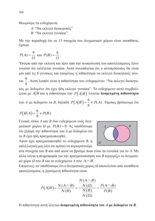 166
Θεωρούμε τα ενδεχόμενα:
	 Α: “Να εκλεγεί διοικητικός”
	 Β: “Να εκλεγεί γυναίκα”.
Με την παραδοχή ότι τα 15 στοιχεία του δειγματικού χώρου είναι ισοπίθανα,
έχουμε
P( )Α =
9
15
και P( )Β =
8
15
.
Ύστερα από την εκλογή και πριν από την ανακοίνωση του αποτελέσματος έγινε
γνωστό ότι εκλέγεται γυναίκα. Αυτό συνεπάγεται ότι ο αντιπρόσωπος θα είναι
μία από τις 8 γυναίκες και επομένως η πιθανότητα να εκλεγεί διοικητικός γίνε-
ται
6
8
. Αυτή λοιπόν είναι η πιθανότητα του ενδεχομένου: “Να εκλεγεί διοικητι-
κός με δεδομένο ότι έχει ήδη εκλεγεί γυναίκα”. Το ενδεχόμενο αυτό συμβολί-
ζεται με Α Β και η πιθανότητα του P Α Β( ) λέγεται δεσμευμένη πιθανότητα
του Α με δεδομένο το Β, δηλαδή P PΑ Β Α( ) = ≠
6
8
( ) . Ομοίως βρίσκουμε ότι
P PΒ Α Β( ) = ≠
6
9
( ).
Γενικά, έστω Α και Β δύο ενδεχόμενα ενός δειγ-
ματικού χώρου Ω με P( )Β  0. Ας υποθέσουμε
ότι ζητάμε την πιθανότητα του Α με δεδομένο ότι
το Β έχει ήδη πραγματοποιηθεί.
Αφού έχει πραγματοποιηθεί το ενδεχόμενο Β, η
απλή λογική μας λέει ότι πρέπει να περιοριστούμε
στα στοιχεία του Β και από αυτά να βρούμε ποια είναι τα ευνοϊκά για το Α. Με
άλλα λόγια η πληροφορία για την πραγματοποίηση του Β περιορίζει το δειγματι-
κό χώρο Ω στο Β και το ενδεχόμενο Α στο Α Β∩ .
Επομένως, αν υποθέσουμε ότι ο δειγματικός χώρος Ω αποτελείται από ισοπίθανα
αποτελέσματα, η ζητούμενη πιθανότητα είναι:
P
P
P
Α Β
Ν Α Β
Ν Β
Ν Α Β
Ν Ω
Ν Β
Ν Ω
Α Β
Β
( ) =
∩
=
∩
=
∩( )
( )
( )
( )
( )
( )
( )
( )
.
Η πιθανότητα αυτή λέγεται δεσμευμένη πιθανότητα του Α με δεδομένο το Β.
22-0088-02.indd 166 6/9/2013 11:14:17 πμ
 