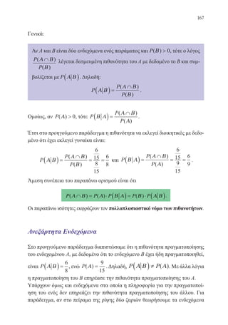 167
Γενικά:
Αν Α και Β είναι δύο ενδεχόμενα ενός πειράματος και P( )Β  0, τότε ο λόγος
P
P
( )
( )
Α Β
Β
∩ λέγεται δεσμευμένη πιθανότητα του Α με δεδομένο το Β και συμ-
βολίζεται με P Α Β( ). Δηλαδή:
P
P
P
Α Β
Α Β
Β
( ) =
∩( )
( )
.
Ομοίως, αν P( )Α  0, τότε P
P
P
Β Α
Α Β
Α
( ) =
∩( )
( )
.
Έτσι στο προηγούμενο παράδειγμα η πιθανότητα να εκλεγεί διοικητικός με δεδο-
μένο ότι έχει εκλεγεί γυναίκα είναι:
P
P
P
Α Β
Α Β
Β
( ) =
∩
= =
( )
( )
6
15
8
15
6
8
και P
P
P
Β Α
Α Β
Α
( ) =
∩
= =
( )
( )
6
15
9
15
6
9
.
Άμεση συνέπεια του παραπάνω ορισμού είναι ότι
P P P P P( ) ( ) ( )Α Β Α Β Α Β Α Β∩ = ⋅ ( ) = ⋅ ( ).
Οι παραπάνω ισότητες εκφράζουν τον πολλαπλασιαστικό νόμο των πιθανοτήτων.
Ανεξάρτητα Ενδεχόμενα
Στο προηγούμενο παράδειγμα διαπιστώσαμε ότι η πιθανότητα πραγματοποίησης
του ενδεχομένου Α, με δεδομένο ότι το ενδεχόμενο Β έχει ήδη πραγματοποιηθεί,
είναι P Α Β( ) =
6
8
, ενώ P( )Α =
9
15
. Δηλαδή, P PΑ Β Α( ) ≠ ( ). Με άλλα λόγια
η πραγματοποίηση του Β επηρέασε την πιθανότητα πραγματοποίησης του Α.
Υπάρχουν όμως και ενδεχόμενα στα οποία η πληροφορία για την πραγματοποί-
ηση του ενός δεν επηρεάζει την πιθανότητα πραγματοποίησης του άλλου. Για
παράδειγμα, αν στο πείραμα της ρίψης δύο ζαριών θεωρήσουμε τα ενδεχόμενα
22-0088-02.indd 167 6/9/2013 11:14:19 πμ
 