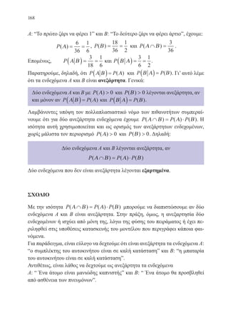 168
Α: “Το πρώτο ζάρι να φέρει 1” και Β: “Το δεύτερο ζάρι να φέρει άρτιο”, έχουμε:
P( )Α = =
6
36
1
6
, P( )Β = =
18
36
1
2
και P( )Α Β∩ =
3
36
.
Επομένως, 	 P Α Β( ) = =
3
18
1
6
και P Β Α( ) = =
3
6
1
2
.
Παρατηρούμε, δηλαδή, ότι P PΑ Β Α( ) = ( ) και P PΒ Α Β( ) = ( ). Γι’ αυτό λέμε
ότι τα ενδεχόμενα Α και Β είναι ανεξάρτητα. Γενικά:
Δύο ενδεχόμενα Α και Β με P( )Α  0 και P( )Β  0 λέγονται ανεξάρτητα, αν
και μόνον αν P PΑ Β Α( ) = ( ) και P PΒ Α Β( ) = ( ).
Λαμβάνοντες υπόψη τον πολλαπλασιαστικό νόμο των πιθανοτήτων συμπεραί-
νουμε ότι για δύο ανεξάρτητα ενδεχόμενα έχουμε P P P( ) ( ) ( )Α Β Α Β∩ = ⋅ . Η
ισότητα αυτή χρησιμοποιείται και ως ορισμός των ανεξάρτητων ενδεχομένων,
χωρίς μάλιστα τον περιορισμό P( )Α  0 και P( )Β  0. Δηλαδή:
Δύο ενδεχόμενα Α και Β λέγονται ανεξάρτητα, αν
P P P( ) ( ) ( )Α Β Α Β∩ = ⋅
Δύο ενδεχόμενα που δεν είναι ανεξάρτητα λέγονται εξαρτημένα.
ΣΧΟΛΙΟ
Με την ισότητα P P P( ) ( ) ( )Α Β Α Β∩ = ⋅ μπορούμε να διαπιστώσουμε αν δύο
ενδεχόμενα Α και Β είναι ανεξάρτητα. Στην πράξη, όμως, η ανεξαρτησία δύο
ενδεχομένων ή ισχύει από μόνη της, λόγω της φύσης του πειράματος ή έχει πε-
ριληφθεί στις υποθέσεις κατασκευής του μοντέλου που περιγράφει κάποια φαι-
νόμενα.
Για παράδειγμα, είναι εύλογο να δεχτούμε ότι είναι ανεξάρτητα τα ενδεχόμενα Α:
“ο συμπλέκτης του αυτοκινήτου είναι σε καλή κατάσταση” και Β: “η μπαταρία
του αυτοκινήτου είναι σε καλή κατάσταση”.
Αντιθέτως, είναι λάθος να δεχτούμε ως ανεξάρτητα τα ενδεχόμενα
Α: “ Ένα άτομο είναι μανιώδης καπνιστής” και Β: “ Ένα άτομο θα προσβληθεί
από ασθένεια των πνευμόνων”.
22-0088-02.indd 168 6/9/2013 11:14:22 πμ
 
