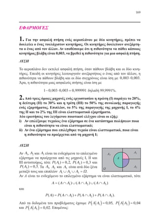 169
ΕΦΑΡΜΟΓΕΣ
1. Για την ασφαλή πτήση ενός αεροπλάνου με δύο κινητήρες, πρέπει να
δουλεύει ο ένας τουλάχιστον κινητήρας. Οι κινητήρες δουλεύουν ανεξάρτη-
τα ο ένας από τον άλλον. Αν υποθέσουμε ότι η πιθανότητα να πάθει κάποιος
κινητήρας βλάβη είναι 0,003, να βρεθεί η πιθανότητα για μια ασφαλή πτήση.
ΛΥΣΗ
Το αεροπλάνο δεν εκτελεί ασφαλή πτήση, όταν πάθουν βλάβη και οι δύο κινη-
τήρες. Επειδή οι κινητήρες λειτουργούν ανεξαρτήτως ο ένας από τον άλλον, η
πιθανότητα να πάθουν βλάβη και οι δύο συγχρόνως είναι ίση με 0 003 0 003, ,⋅ .
Άρα, η πιθανότητα μιας ασφαλούς πτήσης είναι ίση με
1 0 003 0 003 0 999991− ⋅ =, , , δηλαδή 99,9991%.
2.Από τρεις όμοιες μηχανές ενός εργοστασίου η πρώτη (Ι) παράγει το 20%,
η δεύτερη (ΙΙ) το 30% και η τρίτη (ΙΙΙ) το 50% της συνολικής παραγωγής
ενός εξαρτήματος. Επιπλέον, το 5% της παραγωγής της μηχανής Ι, το 4%
της ΙΙ και το 2% της ΙΙΙ είναι ελαττωματικά εξαρτήματα.
Δύο ερωτήσεις του λεγόμενου ποιοτικού ελέγχου είναι οι εξής:
i)	 Αν επιλέξουμε τυχαίως ένα εξάρτημα σε ένα κατάστημα πωλήσεων ποια
είναι η πιθανότητα να είναι ελαττωματικό;
ii)	 Αν ένα εξάρτημα που επιλέχθηκε τυχαία είναι ελαττωματικό, ποια είναι
η πιθανότητα να προέρχεται από τη μηχανή Ι;
ΛΥΣΗ
Αν Α1, Α2 και Α3 είναι τα ενδεχόμενα το επιλεγμένο
εξάρτημα να προέρχεται από τις μηχανές Ι, ΙΙ και
ΙΙΙ αντιστοίχως, τότε P( ) ,Α1 0 2= , P( ) ,Α2 0 3= και
P( ) ,Α3 0 5= . Τα Α1, Α2 και Α3 είναι ανά δύο ξένα
μεταξύ τους και επιπλέον Α Α Α Ω1 2 3∪ ∪ = .
Αν Α είναι το ενδεχόμενο το επιλεγμένο εξάρτημα να είναι ελαττωματικό, τότε
Α Α Α Α Α Α Α= ∩ ∪ ∩ ∪ ∩( ) ( ) ( )1 2 3
και
P P P P( ) ( ) ( ) ( )Α Α Α Α Α Α Α= ∩ + ∩ + ∩1 2 3 .
Από τα δεδομένα του προβλήματος έχουμε P Α Α1 0 05( ) = , , P Α Α2 0 04( ) = ,
και P Α Α3 0 02( ) = , . Επομένως:
22-0088-02.indd 169 6/9/2013 11:14:24 πμ
 
